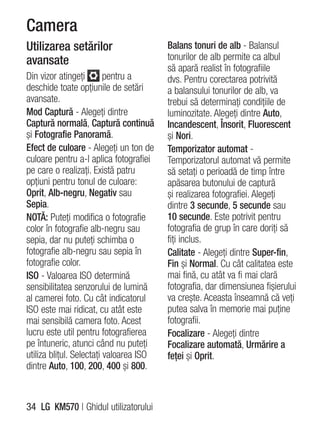 Camera
Utilizarea setărilor                     Balans tonuri de alb - Balansul
avansate                                 tonurilor de alb permite ca albul
                                         să apară realist în fotografiile
Din vizor atingeţi        pentru a       dvs. Pentru corectarea potrivită
deschide toate opţiunile de setări       a balansului tonurilor de alb, va
avansate.                                trebui să determinaţi condiţiile de
Mod Captură - Alegeţi dintre             luminozitate. Alegeţi dintre Auto,
Captură normală, Captură continuă        Incandescent, Însorit, Fluorescent
şi Fotografie Panoramă.                  şi Nori.
Efect de culoare - Alegeţi un ton de     Temporizator automat -
culoare pentru a-l aplica fotografiei    Temporizatorul automat vă permite
pe care o realizaţi. Există patru        să setaţi o perioadă de timp între
opţiuni pentru tonul de culoare:         apăsarea butonului de captură
Oprit, Alb-negru, Negativ sau            şi realizarea fotografiei. Alegeţi
Sepia.                                   dintre 3 secunde, 5 secunde sau
NOTĂ: Puteţi modifica o fotografie       10 secunde. Este potrivit pentru
color în fotografie alb-negru sau        fotografia de grup în care doriţi să
sepia, dar nu puteţi schimba o           fiţi inclus.
fotografie alb-negru sau sepia în        Calitate - Alegeţi dintre Super-fin,
fotografie color.                        Fin şi Normal. Cu cât calitatea este
ISO - Valoarea ISO determină             mai fină, cu atât va fi mai clară
sensibilitatea senzorului de lumină      fotografia, dar dimensiunea fişierului
al camerei foto. Cu cât indicatorul      va creşte. Aceasta înseamnă că veţi
ISO este mai ridicat, cu atât este       putea salva în memorie mai puţine
mai sensibilă camera foto. Acest         fotografii.
lucru este util pentru fotografierea     Focalizare - Alegeţi dintre
pe întuneric, atunci când nu puteţi      Focalizare automată, Urmărire a
utiliza bliţul. Selectaţi valoarea ISO   feţei şi Oprit.
dintre Auto, 100, 200, 400 şi 800.



34 LG KM570 | Ghidul utilizatorului
 