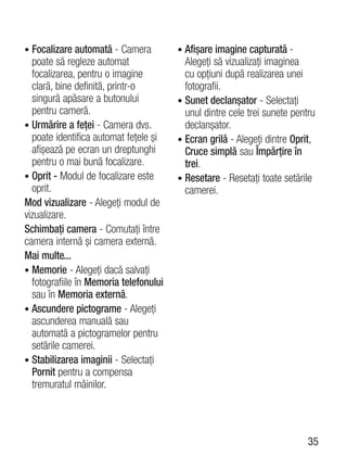 • Focalizare automată - Camera          • Afişare imagine capturată -
  poate să regleze automat                Alegeţi să vizualizaţi imaginea
  focalizarea, pentru o imagine           cu opţiuni după realizarea unei
  clară, bine definită, printr-o          fotografii.
  singură apăsare a butonului           • Sunet declanşator - Selectaţi
  pentru cameră.                          unul dintre cele trei sunete pentru
• Urmărire a feţei - Camera dvs.          declanşator.
  poate identifica automat feţele şi    • Ecran grilă - Alegeţi dintre Oprit,
  afişează pe ecran un dreptunghi         Cruce simplă sau Împărţire în
  pentru o mai bună focalizare.           trei.
• Oprit - Modul de focalizare este      • Resetare - Resetaţi toate setările
  oprit.                                  camerei.
Mod vizualizare - Alegeţi modul de
vizualizare.
Schimbaţi camera - Comutaţi între
camera internă şi camera externă.
Mai multe...
• Memorie - Alegeţi dacă salvaţi
  fotografiile în Memoria telefonului
  sau în Memoria externă.
• Ascundere pictograme - Alegeţi
  ascunderea manuală sau
  automată a pictogramelor pentru
  setările camerei.
• Stabilizarea imaginii - Selectaţi
  Pornit pentru a compensa
  tremuratul mâinilor.




                                                                           35
 