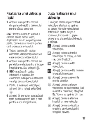 Realizarea unui videoclip               După realizarea unui
rapid                                   videoclip
1 Apăsaţi tasta pentru cameră           O imagine statică reprezentând
  din partea dreaptă a telefonului      videoclipul efectuat va apărea
  pentru câteva secunde.                pe ecran. Numele videoclipului
                                        defilează în partea de jos a
SFAT! Pentru a comuta la modul          ecranului, împreună cu şapte
cameră sau la modul video,
                                        pictograme situate lateral dreapta
deplasaţi în sus/în jos pictograma
pentru cameră sau video în partea       şi stânga.
centru-dreapta a vizorului.                   Atingeţi pentru a reda
                                              videoclipul.
2 Ţinând telefonul în poziţie
  orizontală, direcţionaţi obiectivul         Atingeţi pentru a trimite
  către subiectul videoclipului.              videoclipul ca mesaj, e-mail
                                              sau prin Bluetooth.
3 Apăsaţi tasta pentru cameră de
  pe telefon o dată pentru a începe           Atingeţi pentru a edita
  înregistrarea. Sau atingeţi .               videoclipul.
4 REC va apărea în partea                     Atingeţi pentru a edita numele
  inferioară a vizorului, iar                 fotografiei selectate.
  cronometrul din partea inferioară           Atingeţi pentru a reveni la
  va afişa durata videoclipului.              meniul anterior.
5 Pentru a întrerupe videoclipul,             Atingeţi pentru a şterge
  atingeţi     şi reluaţi selectând           videoclipul pe care tocmai l-aţi
      .                                       realizat şi confirmaţi atingând
6 Atingeţi pe ecran sau apăsaţi               Da. Vizorul va apărea din nou.
  tasta pentru cameră încă o dată            Atingeţi pentru a efectua
  pentru a opri înregistrarea.               imediat un nou videoclip.
                                              Atingeţi pentru a vizualiza
                                              o galerie cu videoclipuri şi
                                              fotografii salvate.

                                                                            37
 