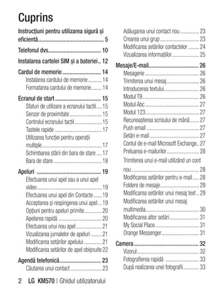 Cuprins
Instrucţiuni pentru utilizarea sigură şi                            Adăugarea unui contact nou .............. 23
eficientă .............................................. 5          Crearea unui grup ............................. 23
                                                                    Modificarea setărilor contactelor ........ 24
Telefonul dvs..................................... 10
                                                                    Vizualizarea informaţiilor .................... 25
Instalarea cartelei SIM şi a bateriei .. 12
                                                               Mesaje/E-mail................................... 26
Cardul de memorie ........................... 14                 Mesagerie ........................................ 26
   Instalarea cardului de memorie .......... 14                  Trimiterea unui mesaj ........................ 26
   Formatarea cardului de memorie........ 14                     Introducerea textului .......................... 26
Ecranul de start ................................ 15             Modul T9 .......................................... 26
   Sfaturi de utilizare a ecranului tactil .... 15               Modul Abc ........................................ 27
   Senzor de proximitate ........................ 15             Modul 123........................................ 27
   Controlul ecranului tactil .................... 15            Recunoaşterea scrisului de mână ....... 27
   Tastele rapide ................................... 17         Push email ....................................... 27
   Utilizarea funcţiei pentru operaţii                           Setări e-mail ..................................... 27
   multiple ............................................ 17      Contul de e-mail Microsoft Exchange.. 27
   Schimbarea stării din bara de stare .... 17                   Preluarea e-mailurilor ........................ 28
   Bara de stare .................................... 18         Trimiterea unui e-mail utilizând un cont
Apeluri ............................................. 19         nou .................................................. 28
   Efectuarea unui apel sau a unui apel                          Modificarea setărilor pentru e-mail ..... 28
   video ................................................ 19     Foldere de mesaje............................. 29
   Efectuarea unui apel din Contacte ...... 19                   Modificarea setărilor unui mesaj text .. 29
   Acceptarea şi respingerea unui apel ... 19                    Modificarea setărilor unui mesaj
   Opţiuni pentru apeluri primite ............. 20               multimedia........................................ 30
   Apelarea rapidă ................................ 20           Modificarea altor setări ...................... 31
   Efectuarea unui nou apel ................... 21               My Social Place................................. 31
   Vizualizarea jurnalelor de apeluri ........ 21                Orange Messenger ............................ 31
   Modificarea setărilor apelului ............. 21             Camera ............................................. 32
   Modificarea setărilor de apel obişnuite 22                    Vizorul .............................................. 32
Agendă telefonică ............................. 23               Fotografierea rapidă ......................... 33
   Căutarea unui contact ....................... 23              După realizarea unei fotografii............ 33

2 LG KM570 | Ghidul utilizatorului
 