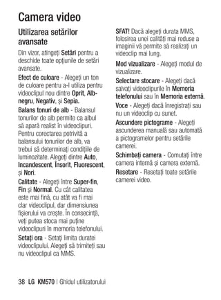 Camera video
Utilizarea setărilor                      SFAT! Dacă alegeţi durata MMS,
                                          folosirea unei calităţi mai reduse a
avansate                                  imaginii vă permite să realizaţi un
Din vizor, atingeţi Setări pentru a       videoclip mai lung.
deschide toate opţiunile de setări        Mod vizualizare - Alegeţi modul de
avansate.                                 vizualizare.
Efect de culoare - Alegeţi un ton         Selectare stocare - Alegeţi dacă
de culoare pentru a-l utiliza pentru      salvaţi videoclipurile în Memoria
videoclipul nou dintre Oprit, Alb-        telefonului sau în Memoria externă.
negru, Negativ, şi Sepia.
                                          Voce - Alegeţi dacă înregistraţi sau
Balans tonuri de alb - Balansul           nu un videoclip cu sunet.
tonurilor de alb permite ca albul
să apară realist în videoclipuri.         Ascundere pictograme - Alegeţi
Pentru corectarea potrivită a             ascunderea manuală sau automată
balansului tonurilor de alb, va           a pictogramelor pentru setările
trebui să determinaţi condiţiile de       camerei.
luminozitate. Alegeţi dintre Auto,        Schimbaţi camera - Comutaţi între
Incandescent, Însorit, Fluorescent,       camera internă şi camera externă.
şi Nori.                                  Resetare - Resetaţi toate setările
Calitate - Alegeţi între Super-fin,       camerei video.
Fin şi Normal. Cu cât calitatea
este mai fină, cu atât va fi mai
clar videoclipul, dar dimensiunea
fişierului va creşte. În consecinţă,
veţi putea stoca mai puţine
videoclipuri în memoria telefonului.
Setaţi ora - Setaţi limita duratei
videoclipului. Alegeţi să trimiteţi sau
nu videoclipul ca MMS.



38 LG KM570 | Ghidul utilizatorului
 