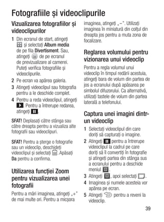 Fotografiile şi videoclipurile
Vizualizarea fotografiilor şi           imaginea, atingeţi „-”. Utilizaţi
videoclipurilor                         imaginea în miniatură din colţul din
                                        dreapta jos pentru a muta zona de
1 Din ecranul de start, atingeţi        focalizare.
       şi selectaţi Album media
  de pe fila Divertisment. Sau,         Reglarea volumului pentru
  atingeţi        de pe ecranul
  de previzualizare al camerei.         vizionarea unui videoclip
  Puteţi verifica fotografiile şi       Pentru a regla volumul unui
  videoclipurile.                       videoclip în timpul redării acestuia,
2 Pe ecran va apărea galeria.           atingeţi bara de volum din partea de
3 Atingeţi videoclipul sau fotografia   jos a ecranului după apăsarea pe
  pentru a le deschide complet.         simbolul difuzorului. Ca alternativă,
                                        utilizaţi tastele de volum din partea
4 Pentru a reda videoclipul, atingeţi   laterală a telefonului.
      . Pentru a întrerupe redarea,
  atingeţi      .
                                        Captura unei imagini dintr-
SFAT! Deplasaţi către stânga sau        un videoclip
către dreapta pentru a vizualiza alte
                                        1 Selectaţi videoclipul din care
fotografii sau videoclipuri.
                                          doriţi să capturaţi o imagine.
SFAT! Pentru a şterge o fotografie      2 Atingeţi         pentru a întrerupe
sau un videoclip, deschideţi              videoclipul la cadrul pe care
videoclipul şi selectaţi . Apăsaţi        doriţi să îl convertiţi în fotografie
Da pentru a confirma.                     şi atingeţi partea din stânga sus
                                          a ecranului pentru a deschide
Utilizarea funcţiei Zoom                  meniul        .
                                        3 Atingeţi        , apoi selectaţi    .
pentru vizualizarea unei
                                        4 Imaginea şi numele acesteia vor
fotografii                                apărea pe ecran.
Pentru a mări imaginea, atingeţi „+”    5 Atingeţi          pentru a reveni la
de mai multe ori. Pentru a micşora        videoclip.
                                                                              39
 