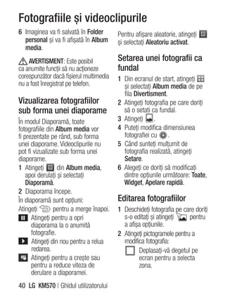Fotografiile şi videoclipurile
6 Imaginea va fi salvată în Folder       Pentru afişare aleatorie, atingeţi
  personal şi va fi afişată în Album     şi selectaţi Aleatoriu activat.
  media.
    AVERTISMENT: Este posibil            Setarea unei fotografii ca
ca anumite funcţii să nu acţioneze       fundal
corespunzător dacă fişierul multimedia   1 Din ecranul de start, atingeţi
nu a fost înregistrat pe telefon.          şi selectaţi Album media de pe
                                           fila Divertisment.
Vizualizarea fotografiilor               2 Atingeţi fotografia pe care doriţi
sub forma unei diaporame                   să o setaţi ca fundal.
În modul Diaporamă, toate                3 Atingeţi .
fotografiile din Album media vor         4 Puteţi modifica dimensiunea
fi prezentate pe rând, sub forma           fotografiei cu     .
unei diaporame. Videoclipurile nu        5 Când sunteţi mulţumit de
pot fi vizualizate sub forma unei          fotografia realizată, atingeţi
diaporame.                                 Setare.
1 Atingeţi        din Album media,       6 Alegeţi ce doriţi să modificaţi
    apoi derulaţi şi selectaţi             dintre opţiunile următoare: Toate,
    Diaporamă.                             Widget, Apelare rapidă.
2 Diaporama începe.
În diaporamă sunt opţiuni:               Editarea fotografiilor
Atingeţi        pentru a merge înapoi.   1 Deschideţi fotografia pe care doriţi
      Atingeţi pentru a opri               s-o editaţi şi atingeţi     pentru
      diaporama la o anumită               a afişa opţiunile.
      fotografie.                        2 Atingeţi pictogramele pentru a
      Atingeţi din nou pentru a relua      modifica fotografia:
      redarea.                                   Deplasaţi-vă degetul pe
      Atingeţi pentru a creşte sau               ecran pentru a selecta
      pentru a reduce viteza de                  zona.
      derulare a diaporamei.
40 LG KM570 | Ghidul utilizatorului
 