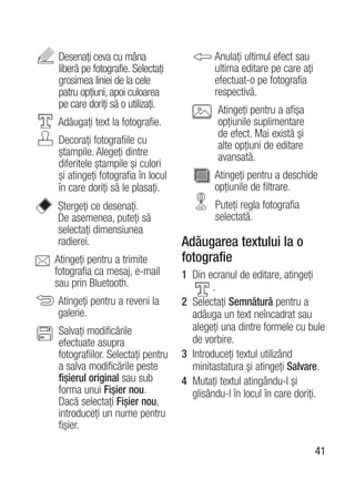 Desenaţi ceva cu mâna                     Anulaţi ultimul efect sau
liberă pe fotografie. Selectaţi           ultima editare pe care aţi
grosimea liniei de la cele                efectuat-o pe fotografia
patru opţiuni, apoi culoarea              respectivă.
pe care doriţi să o utilizaţi.
                                           Atingeţi pentru a afişa
Adăugaţi text la fotografie.               opţiunile suplimentare
                                           de efect. Mai există şi
Decoraţi fotografiile cu                   alte opţiuni de editare
ştampile. Alegeţi dintre                   avansată.
diferitele ştampile şi culori
şi atingeţi fotografia în locul           Atingeţi pentru a deschide
în care doriţi să le plasaţi.             opţiunile de filtrare.
Ştergeţi ce desenaţi.                     Puteţi regla fotografia
De asemenea, puteţi să                    selectată.
selectaţi dimensiunea
radierei.                         Adăugarea textului la o
Atingeţi pentru a trimite         fotografie
fotografia ca mesaj, e-mail       1 Din ecranul de editare, atingeţi
sau prin Bluetooth.                       .
Atingeţi pentru a reveni la       2 Selectaţi Semnătură pentru a
galerie.                            adăuga un text neîncadrat sau
Salvaţi modificările                alegeţi una dintre formele cu bule
efectuate asupra                    de vorbire.
fotografiilor. Selectaţi pentru   3 Introduceţi textul utilizând
a salva modificările peste          minitastatura şi atingeţi Salvare.
fişierul original sau sub         4 Mutaţi textul atingându-l şi
forma unui Fişier nou.              glisându-l în locul în care doriţi.
Dacă selectaţi Fişier nou,
introduceţi un nume pentru
fişier.

                                                                       41
 