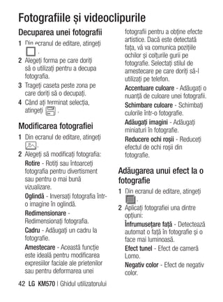 Fotografiile şi videoclipurile
Decuparea unei fotografii                  fotografii pentru a obţine efecte
                                           artistice. Dacă este detectată
1 Din ecranul de editare, atingeţi
                                           faţa, vă va comunica poziţiile
       .
                                           ochilor şi colţurile gurii pe
2 Alegeţi forma pe care doriţi             fotografie. Selectaţi stilul de
  să o utilizaţi pentru a decupa           amestecare pe care doriţi să-l
  fotografia.                              utilizaţi pe telefon.
3 Trageţi caseta peste zona pe             Accentuare culoare - Adăugaţi o
  care doriţi să o decupaţi.               nuanţă de culoare unei fotografii.
4 Când aţi terminat selecţia,              Schimbare culoare - Schimbaţi
  atingeţi        .                        culorile într-o fotografie.
                                           Adăugaţi imagini - Adăugaţi
Modificarea fotografiei                    miniaturi în fotografie.
1 Din ecranul de editare, atingeţi         Reducere ochi roşii - Reduceţi
       .                                   efectul de ochi roşii din
2 Alegeţi să modificaţi fotografia:        fotografie.
  Rotire - Rotiţi sau întoarceţi
  fotografia pentru divertisment         Adăugarea unui efect la o
  sau pentru o mai bună                  fotografie
  vizualizare.
                                         1 Din ecranul de editare, atingeţi
  Oglindă - Inversaţi fotografia într-          .
  o imagine în oglindă.
                                         2 Aplicaţi fotografiei una dintre
  Redimensionare -                         opţiuni:
  Redimensionaţi fotografia.               Înfrumuseţare faţă - Detectează
  Cadru - Adăugaţi un cadru la             automat o faţă în fotografie şi o
  fotografie.                              face mai luminoasă.
  Amestecare - Această funcţie             Efect tunel - Efect de cameră
  este ideală pentru modificarea           Lomo.
  expresiilor faciale ale prietenilor      Negativ color - Efect de negativ
  sau pentru deformarea unei               color.
42 LG KM570 | Ghidul utilizatorului
 