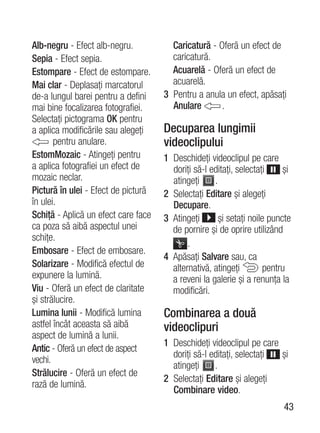 Alb-negru - Efect alb-negru.           Caricatură - Oferă un efect de
Sepia - Efect sepia.                   caricatură.
Estompare - Efect de estompare.        Acuarelă - Oferă un efect de
Mai clar - Deplasaţi marcatorul        acuarelă.
de-a lungul barei pentru a defini    3 Pentru a anula un efect, apăsaţi
mai bine focalizarea fotografiei.      Anulare       .
Selectaţi pictograma OK pentru
a aplica modificările sau alegeţi    Decuparea lungimii
       pentru anulare.               videoclipului
EstomMozaic - Atingeţi pentru        1 Deschideţi videoclipul pe care
a aplica fotografiei un efect de       doriţi să-l editaţi, selectaţi     şi
mozaic neclar.                         atingeţi     .
Pictură în ulei - Efect de pictură   2 Selectaţi Editare şi alegeţi
în ulei.                               Decupare.
Schiţă - Aplică un efect care face   3 Atingeţi       şi setaţi noile puncte
ca poza să aibă aspectul unei          de pornire şi de oprire utilizând
schiţe.
                                            .
Embosare - Efect de embosare.
                                     4 Apăsaţi Salvare sau, ca
Solarizare - Modifică efectul de       alternativă, atingeţi         pentru
expunere la lumină.                    a reveni la galerie şi a renunţa la
Viu - Oferă un efect de claritate      modificări.
şi strălucire.
Lumina lunii - Modifică lumina       Combinarea a două
astfel încât aceasta să aibă         videoclipuri
aspect de lumină a lunii.
                                     1 Deschideţi videoclipul pe care
Antic - Oferă un efect de aspect
                                       doriţi să-l editaţi, selectaţi şi
vechi.
                                       atingeţi     .
Strălucire - Oferă un efect de
                                     2 Selectaţi Editare şi alegeţi
rază de lumină.
                                       Combinare video.
                                                                         43
 