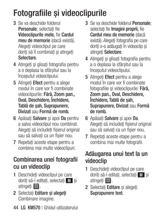 Fotografiile şi videoclipurile
3 Se va deschide folderul                  3 Se va deschide folderul Personale;
  Personale; selectaţi fie                   selectaţi fie Imagini proprii, fie
  Videoclipurile mele, fie Cardul            Cardul meu de memorie (dacă
  meu de memorie (dacă există).              există). Alegeţi fotografia pe care
  Alegeţi videoclipul pe care                doriţi s-o adăugaţi în videoclip şi
  doriţi să îl combinaţi şi atingeţi         atingeţi Selectare.
  Selectare.                               4 Atingeţi şi glisaţi fotografia pentru
4 Atingeţi şi glisaţi fotografia pentru      a o deplasa la sfârşitul sau la
  a o deplasa la sfârşitul sau la            începutul videoclipului.
  începutul videoclipului.                 5 Atingeţi Efect pentru a alege
5 Atingeţi Efect pentru a alege              modul în care vor fi combinate
  modul în care vor fi combinate             fotografiile şi videoclipurile: Fără,
  videoclipurile: Fără, Zoom pan.,           Zoom pan., Oval, Deschidere,
  Oval, Deschidere, Închidere,               Închidere, Tablă de şah,
  Tablă de şah, Suprapunere,                 Suprapunere, Divizat sau Formă
  Divizat sau Formă de romb.                 de romb.
6 Apăsaţi Salvare şi apoi Da pentru        6 Apăsaţi Salvare şi apoi Da.
  a salva videoclipul nou combinat.          Alegeţi să includeţi fişierul original
  Alegeţi să includeţi fişierul original     sau să salvaţi ca un fişier nou.
  sau să salvaţi ca un fişier nou.         7 Repetaţi aceste etape pentru a
7 Repetaţi aceste etape pentru a             combina mai multe fotografii.
  combina mai multe videoclipuri.
                                           Adăugarea unui text la un
Combinarea unei fotografii                 videoclip
cu un videoclip                            1 Deschideţi videoclipul pe care
1 Deschideţi videoclipul pe care             doriţi să-l editaţi, selectaţi şi
  doriţi să-l editaţi, selectaţi şi          atingeţi     .
  atingeţi     .                           2 Selectaţi Editare şi alegeţi
2 Selectaţi Editare şi alegeţi               Suprapunere text.
  Combinare imagine.
44 LG KM570 | Ghidul utilizatorului
 
