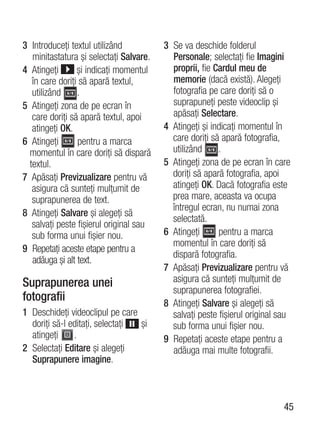 3 Introduceţi textul utilizând           3 Se va deschide folderul
   minitastatura şi selectaţi Salvare.     Personale; selectaţi fie Imagini
4 Atingeţi       şi indicaţi momentul      proprii, fie Cardul meu de
   în care doriţi să apară textul,         memorie (dacă există). Alegeţi
   utilizând     .                         fotografia pe care doriţi să o
5 Atingeţi zona de pe ecran în             suprapuneţi peste videoclip şi
   care doriţi să apară textul, apoi       apăsaţi Selectare.
   atingeţi OK.                          4 Atingeţi şi indicaţi momentul în
6 Atingeţi        pentru a marca           care doriţi să apară fotografia,
  momentul în care doriţi să dispară       utilizând     .
  textul.                                5 Atingeţi zona de pe ecran în care
7 Apăsaţi Previzualizare pentru vă         doriţi să apară fotografia, apoi
   asigura că sunteţi mulţumit de          atingeţi OK. Dacă fotografia este
   suprapunerea de text.                   prea mare, aceasta va ocupa
                                           întregul ecran, nu numai zona
8 Atingeţi Salvare şi alegeţi să
                                           selectată.
   salvaţi peste fişierul original sau
   sub forma unui fişier nou.            6 Atingeţi      pentru a marca
                                           momentul în care doriţi să
9 Repetaţi aceste etape pentru a
                                           dispară fotografia.
   adăuga şi alt text.
                                         7 Apăsaţi Previzualizare pentru vă
Suprapunerea unei                          asigura că sunteţi mulţumit de
                                           suprapunerea fotografiei.
fotografii                               8 Atingeţi Salvare şi alegeţi să
1 Deschideţi videoclipul pe care           salvaţi peste fişierul original sau
  doriţi să-l editaţi, selectaţi şi        sub forma unui fişier nou.
  atingeţi     .                         9 Repetaţi aceste etape pentru a
2 Selectaţi Editare şi alegeţi             adăuga mai multe fotografii.
  Suprapunere imagine.



                                                                            45
 