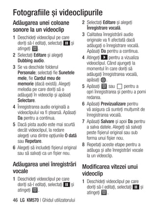 Fotografiile şi videoclipurile
Adăugarea unei coloane                     2 Selectaţi Editare şi alegeţi
sonore la un videoclip                       Înregistrare vocală.
                                           3 Calitatea înregistrării audio
1 Deschideţi videoclipul pe care             originale va fi afectată dacă
  doriţi să-l editaţi, selectaţi     şi      adăugaţi o înregistrare vocală.
  atingeţi     .                             Apăsaţi Da pentru a continua.
2 Selectaţi Editare şi alegeţi             4 Atingeţi      pentru a vizualiza
  Dubbing audio.                             videoclipul. Când ajungeţi la
3 Se va deschide folderul                    momentul în care doriţi să
  Personale; selectaţi fie Sunetele          adăugaţi înregistrarea vocală,
  mele, fie Cardul meu de                    apăsaţi .
  memorie (dacă există). Alegeţi           5 Apăsaţi       sau       pentru a
  melodia pe care doriţi să o                opri înregistrarea şi pentru a porni
  adăugaţi în videoclip şi apăsaţi           redarea.
  Selectare.
                                           6 Apăsaţi Previzualizare pentru
4 Înregistrarea audio originală a            vă asigura că sunteţi mulţumit de
  videoclipului va fi ştearsă. Apăsaţi       înregistrarea vocală.
  Da pentru a continua.
                                           7 Apăsaţi Salvare şi apoi Da pentru
5 Dacă pista audio este mai scurtă           a salva datele. Alegeţi să salvaţi
  decât videoclipul, la redare               peste fişierul original sau sub
  alegeţi una dintre opţiunile O dată        forma unui fişier nou.
  sau Repetare.
                                           8 Repetaţi aceste etape pentru a
6 Alegeţi să includeţi fişierul original     adăuga şi alte înregistrări vocale
  sau să salvaţi ca un fişier nou.           la un videoclip.
Adăugarea unei înregistrări Modificarea vitezei unui
vocale                      videoclip
1 Deschideţi videoclipul pe care           1 Deschideţi videoclipul pe care
  doriţi să-l editaţi, selectaţi şi          doriţi să-l editaţi, selectaţi şi
  atingeţi     .                             atingeţi     .
46 LG KM570 | Ghidul utilizatorului
 