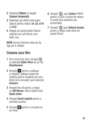 2 Selectaţi Editare şi alegeţi             6 Atingeţi     , apoi Ordine redare
  Scalare temporală.                         pentru a crea o ordine de redare.
3 Selectaţi una dintre cele patru            O puteţi face aleatorie sau
  opţiuni pentru viteză: x4, x2, x1/4        secvenţială.
  şi x1/2.                                 7 Atingeţi       apoi Salvare locaţie
4 Alegeţi să salvaţi peste fişierul          pentru a alege unde doriţi să
  original sau sub forma unui                salvaţi filmul.
  fişier nou.
NOTĂ: Numai fişierele video de tip
3gp pot fi editate.

Crearea unui film
1 Din ecranul de start, atingeţi
  şi selectaţi Editor filme de pe fila
  Divertisment.
2 Atingeţi       pentru a adăuga
  o imagine. Apăsaţi caseta de
  validare pentru imaginile pe care
  doriţi să le includeţi, apoi selectaţi
  Inserare.
3 Atingeţi fila stil pentru a alege
  un Stil Muvee. Stilul implicit este
  Sepia clasic.
4 Atingeţi Sunet implicit pentru a
  schimba sunetul.
5 Atingeţi      pentru a vizualiza ce
  aţi creat.

                                                                              47
 