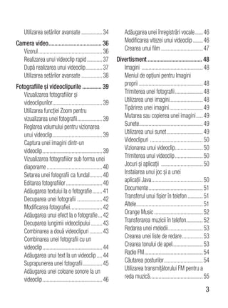 Utilizarea setărilor avansate ............... 34              Adăugarea unei înregistrări vocale...... 46
Camera video.................................... 36                Modificarea vitezei unui videoclip ....... 46
  Vizorul .............................................. 36        Crearea unui film .............................. 47
  Realizarea unui videoclip rapid ........... 37              Divertisment ..................................... 48
  După realizarea unui videoclip ............ 37                 Imagini ............................................ 48
  Utilizarea setărilor avansate ............... 38               Meniul de opţiuni pentru Imagini
Fotografiile şi videoclipurile ............. 39                  proprii .............................................. 48
   Vizualizarea fotografiilor şi                                 Trimiterea unei fotografii .................... 48
   videoclipurilor.................................... 39        Utilizarea unei imagini........................ 48
   Utilizarea funcţiei Zoom pentru                               Tipărirea unei imagini ........................ 49
   vizualizarea unei fotografii .................. 39            Mutarea sau copierea unei imagini ..... 49
   Reglarea volumului pentru vizionarea                          Sunete.............................................. 49
   unui videoclip.................................... 39         Utilizarea unui sunet .......................... 49
   Captura unei imagini dintr-un                                 Videoclipuri ...................................... 50
   videoclip ........................................... 39      Vizionarea unui videoclip.................... 50
   Vizualizarea fotografiilor sub forma unei                     Trimiterea unui videoclip .................... 50
   diaporame ........................................ 40         Jocuri şi aplicaţii .............................. 50
   Setarea unei fotografii ca fundal ......... 40                Instalarea unui joc şi a unei
   Editarea fotografiilor .......................... 40          aplicaţii Java ..................................... 50
   Adăugarea textului la o fotografie ....... 41                 Documente ....................................... 51
   Decuparea unei fotografii .................. 42               Transferul unui fişier în telefon ........... 51
   Modificarea fotografiei ....................... 42            Altele................................................ 51
   Adăugarea unui efect la o fotografie ... 42                   Orange Music ................................... 52
   Decuparea lungimii videoclipului ........ 43                  Transferarea muzicii în telefon............ 52
   Combinarea a două videoclipuri ......... 43                   Redarea unei melodii ......................... 53
   Combinarea unei fotografii cu un                              Crearea unei liste de redare ............... 53
   videoclip ........................................... 44      Crearea tonului de apel...................... 53
   Adăugarea unui text la un videoclip .... 44                   Radio FM .......................................... 54
   Suprapunerea unei fotografii .............. 45                Căutarea posturilor ............................ 54
   Adăugarea unei coloane sonore la un                           Utilizarea transmiţătorului FM pentru a
   videoclip ........................................... 46      reda muzică ...................................... 55
                                                                                                                       3
 