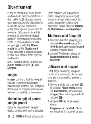 Divertisment
Puteţi să stocaţi mai multe fişiere       Toate opţiunile vor fi disponibile
multimedia în memoria telefonului         pentru fotografiile pe care le-aţi
dvs., astfel încât să puteţi accesa       făcut cu camera telefonului, însă
uşor toate fotografiile, videoclipurile   pentru imaginile implicite sunt
şi jocurile dvs. De asemenea,             disponibile numai opţiunile Utilizare
puteţi salva fişierele pe un card de      ca, Diaporamă şi Informaţii fişier.
memorie. Utilizarea unui card de
memorie vă permite să eliberaţi           Trimiterea unei fotografii
spaţiu în memoria telefonului dvs.        1 Din ecranul de start, atingeţi  şi
Pentru a accesa albumul media,              selectaţi Album media de pe fila
atingeţi      şi selectaţi Album            Divertisment, apoi selectaţi Imagini.
media de pe fila Divertisment.              Selectaţi imaginea dorită.
Puteţi deschide o listă cu folderele
în care sunt stocate toate fişierele      2 Atingeţi Trimitere şi alegeţi din
multimedia.                                 Mesaj multimedia, E-mail şi
                                            Bluetooth.
SFAT! Pentru a şterge un fişier din
Album media, atingeţi          apoi
Ştergere.                                 Utilizarea unei imagini
                                          Puteţi alege să utilizaţi imaginile
Imagini                                   ca fundal şi ecrane de blocare sau
                                          chiar pentru a identifica persoana
Imagini conţine o listă de fotografii,    apelantă.
inclusiv imaginile implicite pre-
încărcate pe telefonul dvs., imaginile    1 Din ecranul de start, atingeţi
descărcate şi imaginile realizate cu         şi selectaţi Album media de pe
ajutorul camerei foto a telefonului.         fila Divertisment, apoi selectaţi
                                             Imagini. Selectaţi imaginea dorită
                                             atingeţi     .
Meniul de opţiuni pentru
                                          2 Atingeţi Utilizaţi ca şi alegeţi
Imagini proprii                             dintre:
Opţiunile disponibile în Imagini             Imagine ecran de start - Setaţi
depind de tipul de imagine selectat.         un fundal pentru ecranul de start.
48 LG KM570 | Ghidul utilizatorului
 