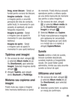 Imag. ecran blocare - Setaţi un      de memorie. Puteţi efectua această
  fundal pentru ecranul de blocare.    operaţiune pentru a elibera spaţiu
  Imagine contacte - Alocaţi           pe una dintre bancurile de memorie
  o imagine pentru o anumită           sau pentru a salva imaginile.
  persoană din lista de contacte,      1 Din ecranul de start, atingeţi
  astfel încât, în momentul în care           şi selectaţi Album media de
  aceasta vă apelează, să apară          pe fila Divertisment, selectaţi
  fotografia respectivă.                 Imagini şi atingeţi     .
  Imagine la pornire - Setaţi          2 Selectaţi Mutare sau Copiere.
  o imagine care să apară în           3 Puteţi marca/demarca imaginile
  momentul în care deschideţi            prin apăsarea lor secvenţială.
  telefonul.                             Marcaţi imaginea pe care doriţi
  Imagine de oprire - Setaţi             s-o mutaţi sau s-o copiaţi şi
  o imagine care să apară în             atingeţi Copiere/Mutare.
  momentul în care opriţi telefonul.
                                       Sunete
Tipărirea unei imagini                 Sunete conţine o listă de sunete,
1 Din ecranul de start, atingeţi       inclusiv sunetele descărcate,
  şi selectaţi Album media de pe       sunetele implicite şi înregistrările
  fila Divertisment, apoi selectaţi    vocale. Din acest folder puteţi
  Imagini. Selectaţi imaginea dorită   administra, trimite sau seta anumite
  atingeţi     .                       sunete ca tonuri de apel.
2 Atingeţi Tipărire, apoi alegeţi
  dintre Bluetooth şi PictBridge.      Utilizarea unui sunet
                                       1 Din ecranul de start, atingeţi
Mutarea sau copierea unei                şi selectaţi Album media de pe
imagini                                  fila Divertisment, apoi selectaţi
                                         Sunete.
Puteţi muta sau copia o imagine        2 Selectaţi sunetul dorit; va apărea
între memoria telefonului şi cardul      un mesaj de confirmare.

                                                                         49
 