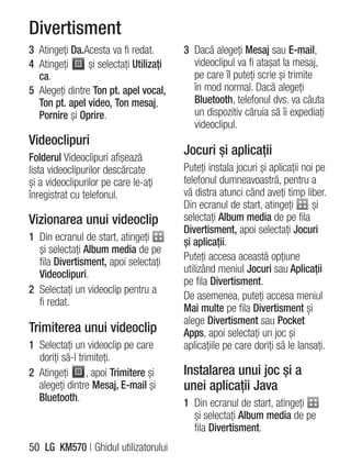 Divertisment
3 Atingeţi Da.Acesta va fi redat.        3 Dacă alegeţi Mesaj sau E-mail,
4 Atingeţi      şi selectaţi Utilizaţi     videoclipul va fi ataşat la mesaj,
  ca.                                      pe care îl puteţi scrie şi trimite
5 Alegeţi dintre Ton pt. apel vocal,       în mod normal. Dacă alegeţi
  Ton pt. apel video, Ton mesaj,           Bluetooth, telefonul dvs. va căuta
  Pornire şi Oprire.                       un dispozitiv căruia să îi expediaţi
                                           videoclipul.
Videoclipuri
Folderul Videoclipuri afişează
                                         Jocuri şi aplicaţii
lista videoclipurilor descărcate         Puteţi instala jocuri şi aplicaţii noi pe
şi a videoclipurilor pe care le-aţi      telefonul dumneavoastră, pentru a
înregistrat cu telefonul.                vă distra atunci când aveţi timp liber.
                                         Din ecranul de start, atingeţi        şi
Vizionarea unui videoclip                selectaţi Album media de pe fila
                                         Divertisment, apoi selectaţi Jocuri
1 Din ecranul de start, atingeţi         şi aplicaţii.
  şi selectaţi Album media de pe
  fila Divertisment, apoi selectaţi      Puteţi accesa această opţiune
  Videoclipuri.                          utilizând meniul Jocuri sau Aplicaţii
                                         pe fila Divertisment.
2 Selectaţi un videoclip pentru a
                                         De asemenea, puteţi accesa meniul
  fi redat.
                                         Mai multe pe fila Divertisment şi
                                         alege Divertisment sau Pocket
Trimiterea unui videoclip                Apps, apoi selectaţi un joc şi
1 Selectaţi un videoclip pe care         aplicaţiile pe care doriţi să le lansaţi.
  doriţi să-l trimiteţi.
2 Atingeţi       , apoi Trimitere şi     Instalarea unui joc şi a
  alegeţi dintre Mesaj, E-mail şi        unei aplicaţii Java
  Bluetooth.                             1 Din ecranul de start, atingeţi
                                           şi selectaţi Album media de pe
                                           fila Divertisment.
50 LG KM570 | Ghidul utilizatorului
 