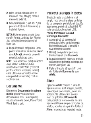 2 Dacă introduceţi un card de              Transferul unui fişier în telefon
  memorie nou, atingeţi meniul             Bluetooth este probabil cel mai
  memorie externă.                         simplu mod de a transfera un fişier
3 Selectaţi fişierul (*.jad sau *.jar)     de pe computer pe telefonul dvs. De
  pe care doriţi să-l descărcaţi şi        asemenea, puteţi să utilizaţi LG PC
  instalaţi fişierul.                      suite cu ajutorul cablului USB.
                                           Pentru transferuri folosind
NOTĂ: Fişierele programului Java
                                           tehnologia Bluetooth:
sunt în format .jad sau .jar. Fişierul
.jad trebuie să conţină propriul           1 Asiguraţi-vă că telefonul şi
fişier .jar.                                  computerul dvs. au tehnologia
                                              Bluetooth activată şi se află în
4 După instalare, programul Java              raza de recunoaştere.
    poate fi vizualizat în meniul Jocuri   2 Utilizaţi computerul pentru a
    sau Aplicaţii, de unde poate fi           trimite fişierul prin Bluetooth.
    selectat, rulat sau şters.             3 După expedierea fişierului trebuie
SFAT! De asemenea, puteţi descărca            să acceptaţi primirea acestuia pe
Java MIDlet în telefonul dvs.,                telefon, atingând Da.
utilizând serviciile WAP (Protocol         4 Fişierul trebuie să apară în unul
pentru aplicaţii wireless). Reţineţi          din folderele Documente sau
că la utilizarea serviciilor online           Altele.
este posibil să suportaţi costuri
suplimentare.
                                           Altele
Documente                                  Opţiunea Altele conţine o listă de
                                           fişiere care nu sunt imagini, sunete,
Din meniul Documente din Album             videoclipuri, documente, jocuri sau
media, puteţi vizualiza toate              aplicaţii. Se utilizează în acelaşi
documentele dvs. De aici puteţi            mod ca şi folderul Documente.
vizualiza fişierele Excel, PowerPoint,     Este posibil ca în momentul în care
Word, Text şi pdf.                         transferaţi fişiere de pe computer pe
                                           telefon, acestea să apară în folderul
                                           Altele. În acest caz, le puteţi muta.

                                                                             51
 