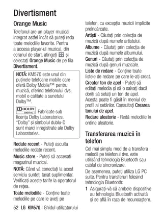 Divertisment
Orange Music                             telefon, cu excepţia muzicii implicite
                                         preîncărcate.
Telefonul are un player muzical
integrat astfel încât să puteţi reda     Artişti - Căutaţi prin colecţia de
toate melodiile favorite. Pentru         muzică după numele artistului.
a accesa player-ul muzical, din          Albume - Căutaţi prin colecţia de
ecranul de start, atingeţi      şi       muzică după numele albumului.
selectaţi Orange Music de pe fila        Genuri - Căutaţi prin colecţia de
Divertisment.                            muzică după genuri muzicale.
                                         Liste de redare - Conţine toate
 NOTĂ: KM570 este unul din               listele de redare pe care le-aţi creat.
 puţinele telefoane mobile care
 oferă Dolby Mobile™ pentru              Creator ton de apel - Puteţi să
 muzică, oferind telefonului dvs.        editaţi melodia şi să o salvaţi dacă
 mobil o calitate a sunetului            doriţi să setaţi un ton de apel.
 Dolby™.                                 Acesta poate fi găsit în meniul de
                                         profil al setărilor. Consultaţi Crearea
              Fabricate sub              tonului de apel.
 licenţa Dolby Laboratories.             Redare aleatorie - Redă melodiile în
 “Dolby” şi simbolul dublu-D             ordine aleatorie.
 sunt marci inregistrate ale Dolby
 Laboratories.                           Transferarea muzicii în
Redate recent - Puteţi asculta           telefon
melodiile redate recent.                 Cel mai simplu mod de a transfera
Music store - Puteţi să accesaţi         melodii pe telefonul dvs. este
magazinul muzical.                       utilizând tehnologia Bluetooth sau
                                         cablul de sincronizare.
NOTĂ: Când vă conectaţi la acest         De asemenea, puteţi utiliza LG PC
serviciu sunteţi taxat suplimentar.      suite. Pentru transferuri folosind
Verificaţi aceste tarife la operatorul   tehnologia Bluetooth:
de reţea.                                1 Asiguraţi-vă că ambele dispozitive
Toate melodiile - Conţine toate             au tehnologia Bluetooth activată
melodiile pe care le aveţi pe               şi se află în raza de recunoaştere.
52 LG KM570 | Ghidul utilizatorului
 