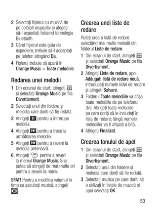 2 Selectaţi fişierul cu muzică de      Crearea unei liste de
  pe celălalt dispozitiv şi alegeţi    redare
  să-l expediaţi folosind tehnologia
  Bluetooth.                           Puteţi crea o listă de redare
3 Când fişierul este gata de           selectând mai multe melodii din
  expediere, trebuie să-l acceptaţi    folderul Liste de redare.
  pe telefon atingând Da.              1 Din ecranul de start, atingeţi
4 Fişierul trebuie să apară în            şi selectaţi Orange Music pe fila
  Orange Music > Toate melodiile.         Divertisment.
                                       2 Atingeţi Liste de redare, apoi
Redarea unei melodii                      Adăugaţi listă de redare nouă,
                                          introduceţi numele listei de redare
1 Din ecranul de start, atingeţi          şi atingeţi Salvare.
  şi selectaţi Orange Music pe fila
                                       3 Folderul Toate melodiile va afişa
  Divertisment.
                                          toate melodiile de pe telefonul
2 Selectaţi unul din foldere şi           dvs. Atingeţi toate melodiile
  melodia care doriţi să fie redată.      pe care doriţi să le includeţi în
3 Atingeţi      pentru a întrerupe        lista de redare; lângă numele
  melodia.                                melodiilor va fi afişată o bifă.
4 Atingeţi      pentru a trece la      4 Atingeţi Finalizat.
  următoarea melodie.
5 Atingeţi      pentru a reveni la     Crearea tonului de apel
  melodia anterioară.                  1 Din ecranul de start, atingeţi
6 Atingeţi       pentru a reveni         şi selectaţi Orange Music pe fila
  la meniul Orange Music. S-ar           Divertisment.
  putea să atingeţi de mai multe ori   2 Selectaţi unul din foldere şi
  pentru a reveni la meniu.              melodia care doriţi să fie redată.
SFAT! Pentru a modifica volumul în     3 Selectaţi muzica pe care doriţi să
timp ce ascultaţi muzică, atingeţi       o utilizaţi în listele de muzică şi
   .                                     apoi selectaţi OK.

                                                                          53
 