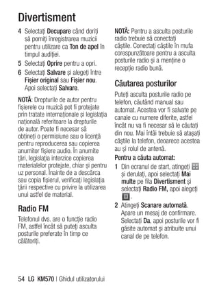 Divertisment
4 Selectaţi Decupare când doriţi            NOTĂ: Pentru a asculta posturile
  să porniţi înregistrarea muzicii          radio trebuie să conectaţi
  pentru utilizare ca Ton de apel în        căştile. Conectaţi căştile în mufa
  timpul audiţiei.                          corespunzătoare pentru a asculta
5 Selectaţi Oprire pentru a opri.           posturile radio şi a menţine o
                                            recepţie radio bună.
6 Selectaţi Salvare şi alegeţi între
  Fişier original sau Fişier nou.
  Apoi selectaţi Salvare.
                                            Căutarea posturilor
                                            Puteţi asculta posturile radio pe
NOTĂ: Drepturile de autor pentru            telefon, căutând manual sau
fişierele cu muzică pot fi protejate        automat. Acestea vor fi salvate pe
prin tratate internaţionale şi legislaţia   canale cu numere diferite, astfel
naţională referitoare la drepturile
                                            încât nu va fi necesar să le căutaţi
de autor. Poate fi necesar să
obţineţi o permisiune sau o licenţă         din nou. Mai întâi trebuie să ataşaţi
pentru reproducerea sau copierea            căştile la telefon, deoarece acestea
anumitor fişiere audio. În anumite          au şi rolul de antenă.
ţări, legislaţia interzice copierea         Pentru a căuta automat:
materialelor protejate, chiar şi pentru     1 Din ecranul de start, atingeţi
uz personal. Înainte de a descărca             şi derulaţi, apoi selectaţi Mai
sau copia fişierul, verificaţi legislaţia      multe pe fila Divertisment şi
ţării respective cu privire la utilizarea      selectaţi Radio FM, apoi alegeţi
unui astfel de material.                           .
                                            2 Atingeţi Scanare automată.
Radio FM                                       Apare un mesaj de confirmare.
Telefonul dvs. are o funcţie radio             Selectaţi Da, apoi posturile vor fi
FM, astfel încât să puteţi asculta             găsite automat şi atribuite unui
posturile preferate în timp ce                 canal de pe telefon.
călătoriţi.




54 LG KM570 | Ghidul utilizatorului
 