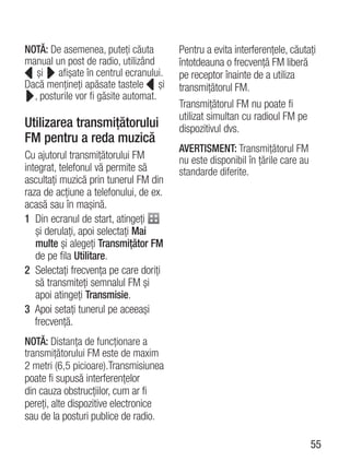 NOTĂ: De asemenea, puteţi căuta         Pentru a evita interferenţele, căutaţi
manual un post de radio, utilizând      întotdeauna o frecvenţă FM liberă
   şi afişate în centrul ecranului.     pe receptor înainte de a utiliza
Dacă menţineţi apăsate tastele şi       transmiţătorul FM.
  , posturile vor fi găsite automat.
                                        Transmiţătorul FM nu poate fi
                                        utilizat simultan cu radioul FM pe
Utilizarea transmiţătorului             dispozitivul dvs.
FM pentru a reda muzică
                                        AVERTISMENT: Transmiţătorul FM
Cu ajutorul transmiţătorului FM         nu este disponibil în ţările care au
integrat, telefonul vă permite să       standarde diferite.
ascultaţi muzică prin tunerul FM din
raza de acţiune a telefonului, de ex.
acasă sau în maşină.
1 Din ecranul de start, atingeţi
   şi derulaţi, apoi selectaţi Mai
   multe şi alegeţi Transmiţător FM
   de pe fila Utilitare.
2 Selectaţi frecvenţa pe care doriţi
   să transmiteţi semnalul FM şi
   apoi atingeţi Transmisie.
3 Apoi setaţi tunerul pe aceeaşi
   frecvenţă.
NOTĂ: Distanţa de funcţionare a
transmiţătorului FM este de maxim
2 metri (6,5 picioare).Transmisiunea
poate fi supusă interferenţelor
din cauza obstrucţiilor, cum ar fi
pereţi, alte dispozitive electronice
sau de la posturi publice de radio.

                                                                               55
 
