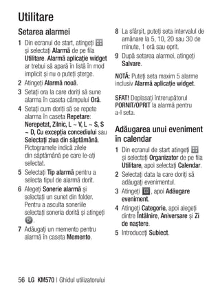 Utilitare
Setarea alarmei                          8 La sfârşit, puteţi seta intervalul de
                                           amânare la 5, 10, 20 sau 30 de
1 Din ecranul de start, atingeţi
                                           minute, 1 oră sau oprit.
  şi selectaţi Alarmă de pe fila
  Utilitare. Alarmă aplicaţie widget     9 După setarea alarmei, atingeţi
  ar trebui să apară în listă în mod       Salvare.
  implicit şi nu o puteţi şterge.        NOTĂ: Puteţi seta maxim 5 alarme
2 Atingeţi Alarmă nouă.                  inclusiv Alarmă aplicaţie widget.
3 Setaţi ora la care doriţi să sune
  alarma în caseta câmpului Oră.         SFAT! Deplasaţi întrerupătorul
                                         PORNIT/OPRIT la alarmă pentru
4 Setaţi cum doriţi să se repete
                                         a-l seta.
  alarma în caseta Repetare:
  Nerepetat, Zilnic, L ~ V, L ~ S, S
  ~ D, Cu excepţia concediului sau       Adăugarea unui eveniment
  Selectaţi ziua din săptămână.          în calendar
  Pictogramele indică zilele             1 Din ecranul de start atingeţi
  din săptămână pe care le-aţi             şi selectaţi Organizator de pe fila
  selectat.                                Utilitare, apoi selectaţi Calendar.
5 Selectaţi Tip alarmă pentru a          2 Selectaţi data la care doriţi să
  selecta tipul de alarmă dorit.           adăugaţi evenimentul.
6 Alegeţi Sonerie alarmă şi              3 Atingeţi     , apoi Adăugare
  selectaţi un sunet din folder.           eveniment.
  Pentru a asculta soneriile             4 Atingeţi Categorie, apoi alegeţi
  selectaţi soneria dorită şi atingeţi     dintre Întâlnire, Aniversare şi Zi
      .                                    de naştere.
7 Adăugaţi un memento pentru             5 Introduceţi Subiect.
  alarmă în caseta Memento.




56 LG KM570 | Ghidul utilizatorului
 