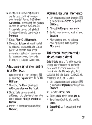6 Verificaţi şi introduceţi data şi     Adăugarea unui memento
  ora la care doriţi să înceapă
                                        1 Din ecranul de start, atingeţi
  evenimentul. Pentru Întâlnire şi
                                          şi selectaţi Memento de pe fila
  Aniversare, introduceţi ora şi data
                                          Utilitare.
  la care se încheie evenimentul
  în casetele pentru oră şi dată.       2 Atingeţi Adăugare memento.
  Introduceţi locaţia dacă este o       3 Scrieţi memento-ul, apoi atingeţi
  Întâlnire.                              Salvare.
7 Setaţi Alarmă şi Repetare.            4 Memento-ul dvs. va apărea
8 Selectaţi Salvare şi evenimentul        apoi pe ecranul din aplicaţia
  va fi salvat în agendă. Un cursor       Memento.
  pătrat va selecta ziua pentru
  care a fost salvat un eveniment       Utilizarea instrumentului
  iar alarma va suna la ora de          de căutare a datei
  începere a fiecărui eveniment.
                                        Găsiţi data este o funcţie uşor de
                                        utilizat care vă ajută să calculaţi
Adăugarea unui element la               data după trecerea unui anumit
lista De făcut                          număr de zile. De exemplu, dacă
1 Din ecranul de start, atingeţi        calculaţi 60 zile după 10.10.2010,
  şi selectaţi Organizator de pe fila   rezultatul va fi 09.12.2010.
  Utilitare.                            1 Din ecranul de start, atingeţi
2 Selectaţi De făcut şi atingeţi            şi selectaţi Organizator de pe fila
  Adăugare element De făcut.                Utilitare.
3 Setaţi data pentru sarcină,           2 Selectaţi Găsiţi data.
  adăugaţi note şi selectaţi un nivel   3 Setaţi data dorită în fila De la.
  de prioritate: Ridicat, Mediu sau     4 Setaţi numărul de zile din fila
  Scăzut.                                   După.
4 Pentru a salva sarcina selectaţi      5 Data ţintă va fi prezentată mai
  Salvare.                                  jos.

                                                                            57
 