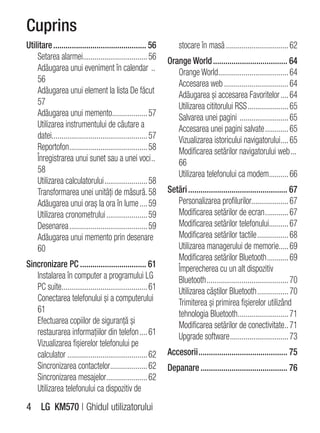 Cuprins
Utilitare ............................................. 56           stocare în masă ................................ 62
    Setarea alarmei................................. 56         Orange World .................................... 64
    Adăugarea unui eveniment în calendar ..                        Orange World .................................... 64
    56                                                             Accesarea web ................................. 64
    Adăugarea unui element la lista De făcut                       Adăugarea şi accesarea Favoritelor .... 64
    57                                                             Utilizarea cititorului RSS ..................... 65
    Adăugarea unui memento.................. 57                    Salvarea unei pagini ......................... 65
    Utilizarea instrumentului de căutare a                         Accesarea unei pagini salvate ............ 65
    datei................................................. 57      Vizualizarea istoricului navigatorului .... 65
    Reportofon........................................ 58          Modificarea setărilor navigatorului web ...
    Înregistrarea unui sunet sau a unei voci ..                    66
    58                                                             Utilizarea telefonului ca modem.......... 66
    Utilizarea calculatorului ...................... 58
    Transformarea unei unităţi de măsură. 58                    Setări ................................................ 67
    Adăugarea unui oraş la ora în lume .... 59                     Personalizarea profilurilor................... 67
    Utilizarea cronometrului ..................... 59              Modificarea setărilor de ecran ............ 67
    Desenarea ........................................ 59          Modificarea setărilor telefonului.......... 67
    Adăugarea unui memento prin desenare                           Modificarea setărilor tactile ................ 68
    60                                                             Utilizarea managerului de memorie..... 69
                                                                   Modificarea setărilor Bluetooth ........... 69
Sincronizare PC ................................ 61                Împerecherea cu un alt dispozitiv
   Instalarea în computer a programului LG                         Bluetooth .......................................... 70
   PC suite............................................ 61         Utilizarea căştilor Bluetooth ................ 70
   Conectarea telefonului şi a computerului                        Trimiterea şi primirea fişierelor utilizând
   61                                                              tehnologia Bluetooth.......................... 71
   Efectuarea copiilor de siguranţă şi                             Modificarea setărilor de conectivitate.. 71
   restaurarea informaţiilor din telefon .... 61                   Upgrade software .............................. 73
   Vizualizarea fişierelor telefonului pe
   calculator ......................................... 62      Accesorii ........................................... 75
   Sincronizarea contactelor................... 62              Depanare .......................................... 76
   Sincronizarea mesajelor..................... 62
   Utilizarea telefonului ca dispozitiv de
4 LG KM570 | Ghidul utilizatorului
 