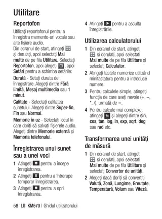 Utilitare
Reportofon                                4 Atingeţi       pentru a asculta
Utilizaţi reportofonul pentru a             înregistrările.
înregistra memento-uri vocale sau
alte fişiere audio.                       Utilizarea calculatorului
Din ecranul de start, atingeţi            1 Din ecranul de start, atingeţi
şi derulaţi, apoi selectaţi Mai                   şi derulaţi, apoi selectaţi
multe de pe fila Utilitare. Selectaţi       Mai multe de pe fila Utilitare şi
Reportofon, apoi alegeţi        , apoi      selectaţi Calculator.
Setări pentru a schimba setările:         2 Atingeţi tastele numerice utilizând
Durată - Setaţi durata de                   minitastatura pentru a introduce
înregistrare. Alegeţi dintre Fără           numere.
limită, Mesaj multimedia sau 1            3 Pentru calculele simple, atingeţi
minut.                                      funcţia de care aveţi nevoie (+, –,
Calitate - Selectaţi calitatea              *, /), urmată de =.
sunetului. Alegeţi dintre Super-fin,      4 Pentru calcule mai complexe,
Fin sau Normal.                             atingeţi       şi alegeţi dintre sin,
Memorie în uz - Selectaţi locul în          cos, tan, log, ln, exp, sqrt, deg
care doriţi să salvaţi fişierele audio.     sau rad etc.
Alegeţi dintre Memorie externă şi
Memoria telefonului.                      Transformarea unei unităţi
Înregistrarea unui sunet                  de măsură
sau a unei voci                           1 Din ecranul de start, atingeţi
                                                şi derulaţi, apoi selectaţi
1 Atingeţi     pentru a începe              Mai multe de pe fila Utilitare şi
  înregistrarea.                            selectaţi Convertor de unităţi.
2 Atingeţi     pentru a întrerupe         2 Alegeţi dacă doriţi să convertiţi
  temporar înregistrarea.                   Valută, Zonă, Lungime, Greutate,
3 Atingeţi     pentru a opri                Temperatură, Volum sau Viteză.
  înregistrarea.

58 LG KM570 | Ghidul utilizatorului
 
