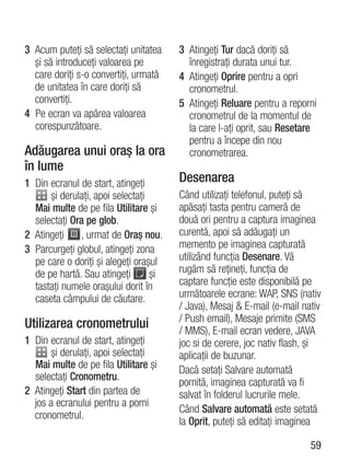 3 Acum puteţi să selectaţi unitatea    3 Atingeţi Tur dacă doriţi să
  şi să introduceţi valoarea pe          înregistraţi durata unui tur.
  care doriţi s-o convertiţi, urmată   4 Atingeţi Oprire pentru a opri
  de unitatea în care doriţi să          cronometrul.
  convertiţi.                          5 Atingeţi Reluare pentru a reporni
4 Pe ecran va apărea valoarea            cronometrul de la momentul de
  corespunzătoare.                       la care l-aţi oprit, sau Resetare
                                         pentru a începe din nou
Adăugarea unui oraş la ora               cronometrarea.
în lume
1 Din ecranul de start, atingeţi       Desenarea
      şi derulaţi, apoi selectaţi      Când utilizaţi telefonul, puteţi să
  Mai multe de pe fila Utilitare şi    apăsaţi tasta pentru cameră de
  selectaţi Ora pe glob.               două ori pentru a captura imaginea
2 Atingeţi    , urmat de Oraş nou.     curentă, apoi să adăugaţi un
3 Parcurgeţi globul, atingeţi zona     memento pe imaginea capturată
  pe care o doriţi şi alegeţi oraşul   utilizând funcţia Desenare. Vă
  de pe hartă. Sau atingeţi       şi   rugăm să reţineţi, funcţia de
  tastaţi numele oraşului dorit în     captare funcţie este disponibilă pe
  caseta câmpului de căutare.          următoarele ecrane: WAP, SNS (nativ
                                       / Java), Mesaj & E-mail (e-mail nativ
                                       / Push email), Mesaje primite (SMS
Utilizarea cronometrului               / MMS), E-mail ecran vedere, JAVA
1 Din ecranul de start, atingeţi       joc si de cerere, joc nativ flash, şi
      şi derulaţi, apoi selectaţi      aplicaţii de buzunar.
  Mai multe de pe fila Utilitare şi    Dacă setaţi Salvare automată
  selectaţi Cronometru.
                                       pornită, imaginea capturată va fi
2 Atingeţi Start din partea de         salvat în folderul lucrurile mele.
  jos a ecranului pentru a porni
                                       Când Salvare automată este setată
  cronometrul.
                                       la Oprit, puteţi să editaţi imaginea

                                                                         59
 