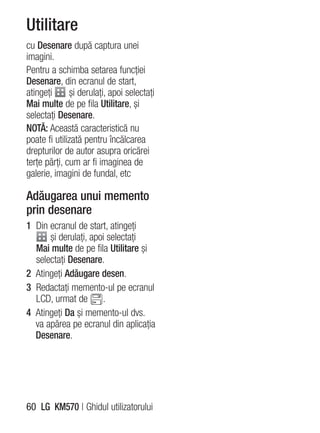 Utilitare
cu Desenare după captura unei
imagini.
Pentru a schimba setarea funcţiei
Desenare, din ecranul de start,
atingeţi      şi derulaţi, apoi selectaţi
Mai multe de pe fila Utilitare, şi
selectaţi Desenare.
NOTĂ: Această caracteristică nu
poate fi utilizată pentru încălcarea
drepturilor de autor asupra oricărei
terţe părţi, cum ar fi imaginea de
galerie, imagini de fundal, etc

Adăugarea unui memento
prin desenare
1 Din ecranul de start, atingeţi
      şi derulaţi, apoi selectaţi
  Mai multe de pe fila Utilitare şi
  selectaţi Desenare.
2 Atingeţi Adăugare desen.
3 Redactaţi memento-ul pe ecranul
  LCD, urmat de .
4 Atingeţi Da şi memento-ul dvs.
  va apărea pe ecranul din aplicaţia
  Desenare.




60 LG KM570 | Ghidul utilizatorului
 