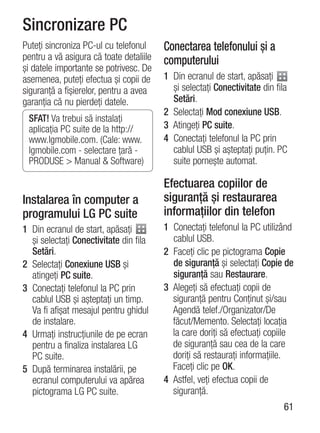 Sincronizare PC
Puteţi sincroniza PC-ul cu telefonul     Conectarea telefonului şi a
pentru a vă asigura că toate detaliile   computerului
şi datele importante se potrivesc. De
asemenea, puteţi efectua şi copii de     1 Din ecranul de start, apăsaţi
siguranţă a fişierelor, pentru a avea      şi selectaţi Conectivitate din fila
garanţia că nu pierdeţi datele.            Setări.
                                         2 Selectaţi Mod conexiune USB.
 SFAT! Va trebui să instalaţi
 aplicaţia PC suite de la http://        3 Atingeţi PC suite.
 www.lgmobile.com. (Cale: www.           4 Conectaţi telefonul la PC prin
 lgmobile.com - selectare ţară -           cablul USB şi aşteptaţi puţin. PC
 PRODUSE > Manual & Software)              suite porneşte automat.

                                         Efectuarea copiilor de
Instalarea în computer a                 siguranţă şi restaurarea
programului LG PC suite                  informaţiilor din telefon
1 Din ecranul de start, apăsaţi          1 Conectaţi telefonul la PC utilizând
  şi selectaţi Conectivitate din fila      cablul USB.
  Setări.                                2 Faceţi clic pe pictograma Copie
2 Selectaţi Conexiune USB şi               de siguranţă şi selectaţi Copie de
  atingeţi PC suite.                       siguranţă sau Restaurare.
3 Conectaţi telefonul la PC prin         3 Alegeţi să efectuaţi copii de
  cablul USB şi aşteptaţi un timp.         siguranţă pentru Conţinut şi/sau
  Va fi afişat mesajul pentru ghidul       Agendă telef./Organizator/De
  de instalare.                            făcut/Memento. Selectaţi locaţia
4 Urmaţi instrucţiunile de pe ecran        la care doriţi să efectuaţi copiile
  pentru a finaliza instalarea LG          de siguranţă sau cea de la care
  PC suite.                                doriţi să restauraţi informaţiile.
5 După terminarea instalării, pe           Faceţi clic pe OK.
  ecranul computerului va apărea         4 Astfel, veţi efectua copii de
  pictograma LG PC suite.                  siguranţă.
                                                                            61
 