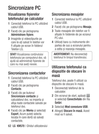Sincronizare PC
Vizualizarea fişierelor                 Sincronizarea mesajelor
telefonului pe calculator               1 Conectaţi telefonul la PC utilizând
1 Conectaţi telefonul la PC utilizând     cablul USB.
  cablul USB.                           2 Faceţi clic pe pictograma Mesaje.
2 Faceţi clic pe pictograma             3 Toate mesajele din telefon vor fi
  Administrare fişiere.                   afişate în folderele de pe ecranul
3 Imaginile şi videoclipurile pe          PC-ului.
  care le-aţi salvat în telefon vor     4 Utilizaţi bara cu instrumente din
  fi afişate pe ecran în folderul         partea de sus a ecranului pentru
  Telefon LG.                             a edita şi rearanja mesajele.
 SFAT! Vizualizarea conţinutului         AVERTISMENT: Nu deconectaţi
 telefonului pe computerul dvs. vă       telefonul în timpul transferului.
 ajută să administraţi fişierele de
 care nu mai aveţi nevoie.
                                        Utilizarea telefonului ca
Sincronizarea contactelor               dispozitiv de stocare în
                                        masă
1 Conectaţi telefonul la PC utilizând
  cablul USB.                           Telefonul dvs. poate fi utilizat ca
2 Faceţi clic pe pictograma             dispozitiv de stocare în masă.
  Contacte.                             1 Deconectaţi telefonul de la
3 Faceţi clic pe butonul                   calculator.
  Sincronizare contacte şi              2 Din ecranul de start, apăsaţi
  calculatorul dvs. va importa şi          şi selectaţi Conectivitate din fila
  afişa toate contactele salvate pe        Setări.
  telefonul dvs.                        3 Selectaţi Mod conexiune USB.
4 Faceţi clic pe Meniu şi selectaţi     4 Atingeţi Stocare în masă. Acest
  Export. Acum puteţi selecta              mod va fi salvat.
  locaţia în care doriţi să salvaţi
  contactele.
62 LG KM570 | Ghidul utilizatorului
 
