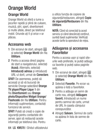 Orange World
Orange World                              a utiliza funcţia de copiere de
                                          siguranţă/restaurare, atingeţi Copie
Orange World vă oferă o lume a
                                          de siguranţă/Restaurare din fila
jocurilor rapidă şi plină de culoare,
                                          Utilitare.
muzică, ştiri, sport, divertisment
şi multe altele, direct pe telefonul      NOTĂ: Când vă conectaţi la acest
mobil. Oriunde aţi fi şi orice v-ar       serviciu şi când descărcaţi conţinut,
plăcea.                                   sunteţi taxat suplimentar. Verificaţi
                                          aceste tarife la operatorul de reţea.
Accesarea web
1 Din ecranul de start, atingeţi          Adăugarea şi accesarea
    şi selectaţi Orange World din fila    Favoritelor
    Utilitare.                            Pentru a accesa uşor şi rapid site-
2 Pentru a accesa direct pagina           urile web preferate, le puteţi adăuga
    de start a navigatorului, selectaţi   ca favorite şi puteţi salva paginile
    Acasă. Alternativ, selectaţi          web.
    Introduceţi adresa şi introduceţi     1 Din ecranul de start, atingeţi
    URL-ul dorit, urmat de Conectare.        şi selectaţi Orange World din fila
SFAT! De asemenea, puteţi să                 Utilitare.
accesaţi şi să vă bucuraţi de             2 Selectaţi Favorite. Pe ecran va
serviciile Orange selectând Orange           apărea o listă a favoritelor.
TV player/Player Lique 1 din
                                          3 Pentru a adăuga un semn de
fila Divertisment sau Orange
                                             carte nou, atingeţi Adăugare
photo/Dispozitive Widget Orange/
                                             favorit. Introduceţi un nume
Flashcode din fila Utilitare. Pentru
                                             pentru semnul de carte, urmat
informaţii suplimentare, contactaţi
                                             de URL în caseta câmpului
furnizorul de servicii.
                                             corespunzător.
SFAT! Puteţi să creaţi o copie de
                                          4 Atingeţi Salvare. Semnul de carte
siguranţă pentru contactele din
                                             va apărea în lista de semne de
server, apoi să restauraţi aceste
                                             carte.
informaţii pe telefonul dvs. Pentru
64 LG KM570 | Ghidul utilizatorului
 