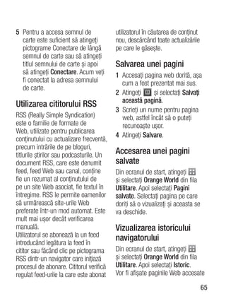 5 Pentru a accesa semnul de               utilizatorul în căutarea de conţinut
  carte este suficient să atingeţi        nou, descărcând toate actualizările
  pictograme Conectare de lângă           pe care le găseşte.
  semnul de carte sau să atingeţi
  titlul semnului de carte şi apoi        Salvarea unei pagini
  să atingeţi Conectare. Acum veţi        1 Accesaţi pagina web dorită, aşa
  fi conectat la adresa semnului            cum a fost prezentat mai sus.
  de carte.
                                          2 Atingeţi     şi selectaţi Salvaţi
                                            această pagină.
Utilizarea cititorului RSS
                                          3 Scrieţi un nume pentru pagina
RSS (Really Simple Syndication)             web, astfel încât să o puteţi
este o familie de formate de                recunoaşte uşor.
Web, utilizate pentru publicarea
                                          4 Atingeţi Salvare.
conţinutului cu actualizare frecventă,
precum intrările de pe bloguri,
titlurile ştirilor sau podcasturile. Un   Accesarea unei pagini
document RSS, care este denumit           salvate
feed, feed Web sau canal, conţine         Din ecranul de start, atingeţi
fie un rezumat al conţinutului de         şi selectaţi Orange World din fila
pe un site Web asociat, fie textul în     Utilitare. Apoi selectaţi Pagini
întregime. RSS le permite oamenilor       salvate. Selectaţi pagina pe care
să urmărească site-urile Web              doriţi să o vizualizaţi şi aceasta se
preferate într-un mod automat. Este       va deschide.
mult mai uşor decât verificarea
manuală.                                  Vizualizarea istoricului
Utilizatorul se abonează la un feed       navigatorului
introducând legătura la feed în
cititor sau făcând clic pe pictograma     Din ecranul de start, atingeţi
RSS dintr-un navigator care iniţiază      şi selectaţi Orange World din fila
procesul de abonare. Cititorul verifică   Utilitare. Apoi selectaţi Istoric.
regulat feed-urile la care este abonat    Vor fi afişate paginile Web accesate

                                                                                  65
 