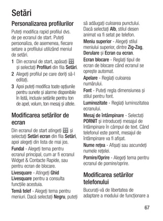 Setări
Personalizarea profilurilor                  să adăugaţi culoarea punctului.
                                             Dacă selectaţi Alb, stilul desen
Puteţi modifica rapid profilul dvs.
                                             animat va fi setat pe telefon.
de pe ecranul de start. Puteţi
personaliza, de asemenea, fiecare            Meniu superior - Alegeţi stilul
setare a profilului utilizând meniul         meniului superior, dintre Zig-Zag,
de setări.                                   Derulare şi Ecran cu ecran.
1 Din ecranul de start, apăsaţi              Ecran blocare - Reglaţi tipul de
   şi selectaţi Profiluri din fila Setări.   ecran de blocare când ecranul se
                                             opreşte automat.
2 Alegeţi profilul pe care doriţi să-l
   editaţi.                                  Apelare - Reglaţi culoarea
                                             numărului.
3 Apoi puteţi modifica toate opţiunile
   pentru sunete şi alarme disponibile       Font - Puteţi regla dimensiunea şi
   în listă, inclusiv setările pentru ton    stilul pentru font.
   de apel, volum, ton mesaj şi altele.      Luminozitate - Reglaţi luminozitatea
                                             ecranului.
Modificarea setărilor de                     Mesaj de întâmpinare - Selectaţi
ecran                                        PORNIT şi introduceţi mesajul de
                                             întâmpinare în câmpul de text. Când
Din ecranul de start atingeţi      şi        telefonul este pornit, mesajul de
selectaţi Setări ecran din fila Setări,      întâmpinare va fi afişat.
apoi alegeţi din lista de mai jos.
                                             Nume reţea - Afişaţi sau ascundeţi
Fundal - Alegeţi tema pentru                 numele reţelei.
ecranul principal, cum ar fi ecranul
                                             Pornire/Oprire - Alegeţi tema pentru
Widget & Contacte Rapide, sau
                                             ecranul de pornire/oprire.
pentru ecran de blocare.
Livesquare - Atingeţi Ghid                   Modificarea setărilor
Livesquare pentru a consulta
funcţiile acestuia.                          telefonului
Temă telef - Alegeţi tema pentru             Bucuraţi-vă de libertatea de
meniuri. Dacă selectaţi Negru, puteţi        adaptare a modului de funcţionare a

                                                                              67
 