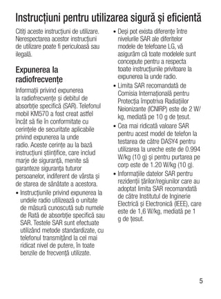 Instrucţiuni pentru utilizarea sigură şi eficientă
Citiţi aceste instrucţiuni de utilizare.   • Deşi pot exista diferenţe între
Nerespectarea acestor instrucţiuni           nivelurile SAR ale diferitelor
de utilizare poate fi periculoasă sau        modele de telefoane LG, vă
ilegală.                                     asigurăm că toate modelele sunt
                                             concepute pentru a respecta
Expunerea la                                 toate instrucţiunile privitoare la
radiofrecvenţe                               expunerea la unde radio.
                                           • Limita SAR recomandată de
Informaţii privind expunerea                 Comisia Internaţională pentru
la radiofrecvenţe şi debitul de              Protecţia împotriva Radiaţiilor
absorbţie specifică (SAR). Telefonul         Neionizante (ICNIRP) este de 2 W/
mobil KM570 a fost creat astfel              kg, mediată pe 10 g de ţesut.
încât să fie în conformitate cu
                                           • Cea mai ridicată valoare SAR
cerinţele de securitate aplicabile
privind expunerea la unde                    pentru acest model de telefon la
radio. Aceste cerinţe au la bază             testarea de către DASY4 pentru
instrucţiuni ştiinţifice, care includ        utilizarea la ureche este de 0.994
marje de siguranţă, menite să                W/kg (10 g) şi pentru purtarea pe
garanteze siguranţa tuturor                  corp este de 1.20 W/kg (10 g).
persoanelor, indiferent de vârsta şi       • Informaţiile datelor SAR pentru
de starea de sănătate a acestora.            rezidenţii ţărilor/regiunilor care au
                                             adoptat limita SAR recomandată
• Instrucţiunile privind expunerea la
                                             de către Institutul de Inginerie
  undele radio utilizează o unitate          Electrică şi Electronică (IEEE), care
  de măsură cunoscută sub numele             este de 1,6 W/kg, mediată pe 1
  de Rată de absorbţie specifică sau         g de ţesut.
  SAR. Testele SAR sunt efectuate
  utilizând metode standardizate, cu
  telefonul transmiţând la cel mai
  ridicat nivel de putere, în toate
  benzile de frecvenţă utilizate.


                                                                                 5
 