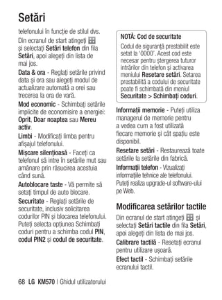 Setări
telefonului în funcţie de stilul dvs.
                                           NOTĂ: Cod de securitate
Din ecranul de start atingeţi
şi selectaţi Setări telefon din fila       Codul de siguranţă prestabilit este
Setări, apoi alegeţi din lista de          setat la ‘0000’. Acest cod este
mai jos.                                   necesar pentru ştergerea tuturor
                                           intrărilor din telefon şi activarea
Data & ora - Reglaţi setările privind      meniului Resetare setări. Setarea
data şi ora sau alegeţi modul de           prestabilită a codului de securitate
actualizare automată a orei sau            poate fi schimbată din meniul
trecerea la ora de vară.                   Securitate > Schimbaţi coduri.
Mod economic - Schimbaţi setările
implicite de economisire a energiei:     Informaţii memorie - Puteţi utiliza
Oprit, Doar noaptea sau Mereu            managerul de memorie pentru
activ.                                   a vedea cum a fost utilizată
Limbi - Modificaţi limba pentru          fiecare memorie şi cât spaţiu este
afişajul telefonului.                    disponibil.
Mişcare silenţioasă - Faceţi ca          Resetare setări - Restaurează toate
telefonul să intre în setările mut sau   setările la setările din fabrică.
amânare prin răsucirea acestuia          Informaţii telefon - Vizualizaţi
când sună.                               informaţiile tehnice ale telefonului.
Autoblocare taste - Vă permite să        Puteţi realiza upgrade-ul software-ului
setaţi timpul de auto blocare.           pe Web.
Securitate - Reglaţi setările de
securitate, inclusiv solicitarea         Modificarea setărilor tactile
codurilor PIN şi blocarea telefonului.   Din ecranul de start atingeţi       şi
Puteţi selecta opţiunea Schimbaţi        selectaţi Setări tactile din fila Setări,
coduri pentru a schimba codul PIN,       apoi alegeţi din lista de mai jos.
codul PIN2 şi codul de securitate.       Calibrare tactilă - Resetaţi ecranul
                                         pentru utilizare uşoară.
                                         Efect tactil - Schimbaţi setările
                                         ecranului tactil.

68 LG KM570 | Ghidul utilizatorului
 