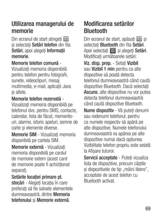 Utilizarea managerului de                Modificarea setărilor
memorie                                  Bluetooth
Din ecranul de start atingeţi            Din ecranul de start, apăsaţi       şi
şi selectaţi Setări telefon din fila     selectaţi Bluetooth din fila Setări.
Setări, apoi alegeţi Informaţii          Apoi selectaţi       şi alegeţi Setări.
memorie.                                 Modificaţi următoarele setări:
Memorie telefon comună -                 Viz. disp. prop. - Setaţi Vizibil
Vizualizaţi memoria disponibilă          sau Vizibil 1 min pentru ca alte
pentru telefon pentru fotografii,        dispozitive să poată detecta
sunete, videoclipuri, mesaj              telefonul dumneavoastră când caută
multimedia, e-mail, aplicaţii Java       dispozitive Bluetooth. Dacă selectaţi
şi altele.                               Ascuns, alte dispozitive nu vor putea
Memorie telefon rezervată -              detecta telefonul dumneavoastră
Vizualizaţi memoria disponibilă pe       când caută dispozitive Bluetooth.
telefonul dvs. pentru SMS, contacte,     Nume dispozitiv - Vă puteţi denumi
calendar, lista de făcut, memento-       sau redenumi telefonul, pentru
uri, alarme, istoric apeluri, semne de   ca numele respectiv să apără pe
carte şi elemente diverse.               alte dispozitive. Numele telefonului
Memorie SIM - Vizualizaţi memoria        dumneavoastră va apărea pe alte
disponibilă pe cartela SIM.              dispozitive numai dacă opţiunea
Memorie externă - Vizualizaţi            Vizibilitate telefon propriu este setată
memoria disponibilă pe cardul            la Afişare tuturor.
de memorie extern (acest card            Servicii acceptate - Puteţi vizualiza
de memorie poate fi achiziţionat         lista de dispozitive, precum căştile
separat).                                şi dispozitivele de tip „mâini libere”,
Setările locaţiei primare pt.            acceptate de acest telefon cu
stocări - Alegeţi locaţia în care        Bluetooth activat.
preferaţi să fie salvate elementele
dumneavoastră, dintre Memoria
telefonului şi Memorie externă.
                                                                              69
 