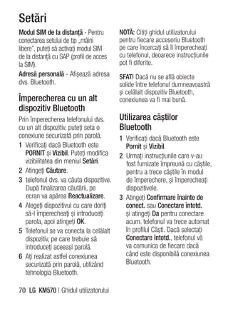 Setări
Modul SIM de la distanţă - Pentru        NOTĂ: Citiţi ghidul utilizatorului
conectarea setului de tip „mâini         pentru fiecare accesoriu Bluetooth
libere”, puteţi să activaţi modul SIM    pe care încercaţi să îl împerecheaţi
de la distanţă cu SAP (profil de acces   cu telefonul, deoarece instrucţiunile
la SIM).                                 pot fi diferite.
Adresă personală - Afişează adresa       SFAT! Dacă nu se află obiecte
dvs. Bluetooth.                          solide între telefonul dumneavoastră
                                         şi celălalt dispozitiv Bluetooth,
Împerecherea cu un alt                   conexiunea va fi mai bună.
dispozitiv Bluetooth
Prin împerecherea telefonului dvs.       Utilizarea căştilor
cu un alt dispozitiv, puteţi seta o      Bluetooth
conexiune securizată prin parolă.        1 Verificaţi dacă Bluetooth este
1 Verificaţi dacă Bluetooth este           Pornit şi Vizibil.
   PORNIT şi Vizibil. Puteţi modifica    2 Urmaţi instrucţiunile care v-au
   vizibilitatea din meniul Setări.        fost furnizate împreună cu căştile,
2 Atingeţi Căutare.                        pentru a trece căştile în modul
3 telefonul dvs. va căuta dispozitive.     de împerechere, şi împerecheaţi
   După finalizarea căutării, pe           dispozitivele.
   ecran va apărea Reactualizare.        3 Atingeţi Confirmare înainte de
4 Alegeţi dispozitivul cu care doriţi      conect. sau Conectare întotd.
   să-l împerecheaţi şi introduceţi        şi atingeţi Da pentru conectare
   parola, apoi atingeţi OK.               acum. telefonul va trece automat
5 Telefonul se va conecta la celălalt      în profilul Căşti. Dacă selectaţi
   dispozitiv, pe care trebuie să          Conectare întotd., telefonul vă
   introduceţi aceeaşi parolă.             va comunica de fiecare dacă
6 Aţi realizat astfel conexiunea           când este disponibilă conexiunea
   securizată prin parolă, utilizând       Bluetooth.
   tehnologia Bluetooth.

70 LG KM570 | Ghidul utilizatorului
 