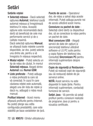 Setări
Setările reţelei                          Puncte de acces - Operatorul
• Selectaţi reţeaua - Dacă selectaţi      dvs. de reţea a salvat deja aceste
   opţiunea Automat, telefonul caută      informaţii. Puteţi adăuga puncte noi
   automat reţeaua şi înregistrează       de acces utilizând acest meniu.
   telefonul în reţea. Această            Conexiune cu pachet de date -
   opţiune este recomandată dacă          Selectaţi când doriţi ca dispozitivul
   doriţi să beneficiaţi de cele mai      dvs. să se conecteze la reţea pentru
   performante servicii şi de o           un pachet de date.
   calitate maximă.                       Mod conexiune USB - Alegeţi
   Dacă selectaţi opţiunea Manual,        servicii de date din opţiuni şi
   se afişează toate reţelele curente     sincronizaţi telefonul utilizând
   disponibile, iar dvs. puteţi selecta   software-ul LG PC suite pentru
   una dintre ele, pentru a vă            a copia fişiere din telefonul dvs.
   înregistra în reţeaua respectivă.      Consultaţi Sincronizare PC pentru
• Modul reţelei - Puteţi selecta un       informaţii suplimentare despre
   tip de reţea de căutat, în meniul      sincronizare.
   Selectaţi reţeaua. Alegeţi dintre      Copie de siguranţă şi Restaurare -
   Automat sau Numai GSM.                 Puteţi să realizaţi copii de siguranţă
• Liste preferate - Puteţi adăuga         sau să restauraţi datele de pe
   o reţea preferată la care să           serverul online.
   vă conectaţi. În cazul în care         NOTĂ: Acest serviciu nu este
   căutarea reţelei este automată,        disponibil în toate ţările. Pentru
   alegeţi una din lista de reţele şi     informaţii suplimentare, contactaţi
   dacă nu, adăugaţi o reţea nouă         furnizorul de servicii.
   manual.                                Setări Java - Vă permite să setaţi
Profiluri Internet - Acest meniu          profiluri pentru conexiuni realizate
afişează profilurile pentru Internet.     de programe Java şi pentru a
Nu puteţi şterge sau edita                vizualiza certificate.
configuraţia prestabilită, care este
stabilită pe baza variabilelor de ţară.

72 LG KM570 | Ghidul utilizatorului
 
