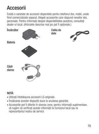 Accesorii
Există o varietate de accesorii disponibile pentru telefonul dvs. mobil, unele
fiind comercializate separat. Alegeţi accesoriile care răspund nevoilor dvs.
personale. Pentru informaţii despre disponibilitatea acestora, consultaţi
dealer-ul local. (Articolele descrise mai jos pot fi opţionale.)
Încărcător                                Cablu de
                                          date

Bateria




Căşti
stereo




NOTĂ:
• Utilizaţi întotdeauna accesorii LG originale.
• Încălcarea acestor dispoziţii duce la anularea garanţiei.
• Accesoriile pot fi diferite în diverse zone; pentru informaţii suplimentare,
  vă rugăm să verificaţi aceste informaţii la furnizorul local sau la
  reprezentantul nostru de servicii.



                                                                                 75
 