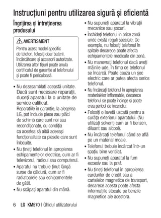 Instrucţiuni pentru utilizarea sigură şi eficientă
Îngrijirea şi întreţinerea                 • Nu supuneţi aparatul la vibraţii
produsului                                   mecanice sau şocuri.
                                           • Închideţi telefonul in orice zonă
       AVERTISMENT                           unde există reguli speciale. De
                                             exemplu, nu folosiţi telefonul în
 Pentru acest model specific                 spitale deoarece poate afecta
 de telefon, folosiţi doar baterii,          echipamentele medicale din zonă.
 încărcătoare şi accesorii autorizate.
                                           • Nu manevraţi telefonul dacă aveţi
 Utilizarea altor tipuri poate anula
 certificatul de garanţie al telefonului     mâinile ude, în timp ce telefonul
 şi poate fi periculoasă.                    se încarcă. Poate cauza un şoc
                                             electric care ar putea afecta serios
                                             telefonul.
• Nu dezasamblaţi această unitate.
  Dacă sunt necesare reparaţii,            • Nu încărcaţi telefonul în apropierea
  duceţi aparatul la o unitate de            materialelor inflamabile, deoarece
  service calificat.                         telefonul se poate încinge şi poate
                                             crea pericol de incendiu.
  Reparaţiile în garanţie, la alegerea
  LG, pot include piese sau plăci          • Folosiţi o lavetă uscată pentru a
  de schimb care sunt noi sau                curăţa exteriorul aparatului. (Nu
                                             utilizaţi solvenţi cum ar fi benzen,
  recondiţionate, cu condiţia
                                             diluant sau alcool).
  ca acestea să aibă aceeaşi
                                           • Nu încărcaţi telefonul când se află
  funcţionalitate ca piesele care sunt
                                             pe un material moale.
  înlocuite.
                                           • Telefonul trebuie încărcat într-un
• Nu ţineţi telefonul în apropierea
                                             spaţiu bine ventilat.
  echipamentelor electrice, cum ar fi
                                           • Nu supuneţi aparatul la fum
  televizorul, radioul sau computerul.
                                             excesiv sau la praf.
• Aparatul nu trebuie ţinut lângă
                                           • Nu ţineţi telefonul în apropierea
  surse de căldură, cum ar fi
                                             cardurilor de credit sau a
  radiatoarele sau echipamentele
                                             cartelelor magnetice de transport,
  de gătit.                                  deoarece acesta poate afecta
• Nu scăpaţi aparatul din mână.              informaţiile stocate pe benzile
                                             magnetice ale acestora.
6 LG KM570 | Ghidul utilizatorului
 
