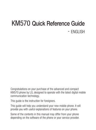 KM570 Quick Reference Guide
                                                     - English




Congratulations on your purchase of the advanced and compact
KM570 phone by lg, designed to operate with the latest digital mobile
communication technology.
This guide is the instruction for foreigners.
This guide will help you understand your new mobile phone. it will
provide you with useful explanations of features on your phone.
some of the contents in this manual may differ from your phone
depending on the software of the phone or your service provider.
 
