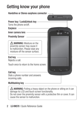 Getting know your phone
 Handsfree or Stereo earphone connector


 Power key / Lock&Unlock key
 Turns the phone on/off.
 Earpiece
 Inner camera lens
 Proximity Sensor

       WARNING: Moisture on the
   proximity sensor may cause it
   to malfunction. Please wipe any
   moisture off the sensor surface.

 End key
 Rejects a call.
 Touch once to return to the home screen.

 Call key
 Dials a phone number and answers
 incoming calls.
 Multitasking key

      WARNING: Putting a heavy object on the phone or sitting on it can
   damage its lCD and touch screen functionality.
   Do not cover the proximity sensor with a protective film or cover. it can
   cause the sensor to malfunction.


2 LG KM570 | Quick Reference guide
 