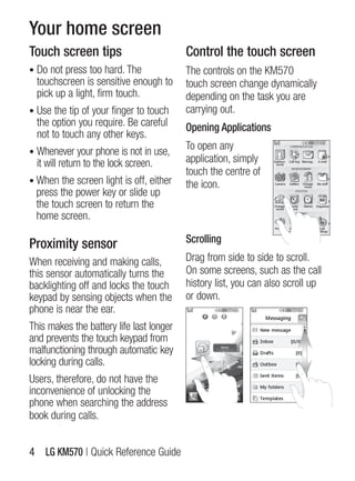 Your home screen
Touch screen tips                         Control the touch screen
• Do not press too hard. The              The controls on the KM570
  touchscreen is sensitive enough to      touch screen change dynamically
  pick up a light, firm touch.            depending on the task you are
• Use the tip of your finger to touch     carrying out.
  the option you require. Be careful      Opening Applications
  not to touch any other keys.
• Whenever your phone is not in use,
                                          To open any
  it will return to the lock screen.      application, simply
                                          touch the centre of
• When the screen light is off, either    the icon.
 press the power key or slide up
 the touch screen to return the
 home screen.

Proximity sensor                          Scrolling

When receiving and making calls,          Drag from side to side to scroll.
this sensor automatically turns the       On some screens, such as the call
backlighting off and locks the touch      history list, you can also scroll up
keypad by sensing objects when the        or down.
phone is near the ear.
This makes the battery life last longer
and prevents the touch keypad from
malfunctioning through automatic key
locking during calls.
Users, therefore, do not have the
inconvenience of unlocking the
phone when searching the address
book during calls.


4 LG KM570 | Quick Reference guide
 