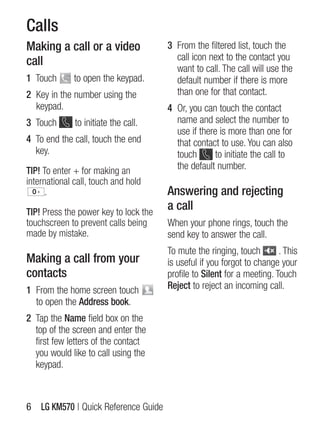 Calls
Making a call or a video               3 From the filtered list, touch the
call                                     call icon next to the contact you
                                         want to call. The call will use the
1 Touch       to open the keypad.        default number if there is more
2 Key in the number using the            than one for that contact.
  keypad.                              4 Or, you can touch the contact
3 Touch       to initiate the call.      name and select the number to
                                         use if there is more than one for
4 To end the call, touch the end         that contact to use. You can also
  key.                                   touch      to initiate the call to
TIP! To enter + for making an            the default number.
international call, touch and hold
      .                                Answering and rejecting
TIP! Press the power key to lock the
                                       a call
touchscreen to prevent calls being     When your phone rings, touch the
made by mistake.                       send key to answer the call.
                                       To mute the ringing, touch        . This
Making a call from your                is useful if you forgot to change your
contacts                               profile to Silent for a meeting. Touch
1 From the home screen touch           Reject to reject an incoming call.
  to open the Address book.
2 Tap the Name field box on the
  top of the screen and enter the
  first few letters of the contact
  you would like to call using the
  keypad.



6 LG KM570 | Quick Reference guide
 