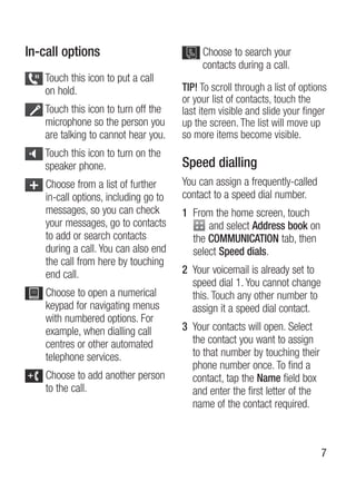 In-call options                             Choose to search your
                                            contacts during a call.
    Touch this icon to put a call
    on hold.                           TIP! To scroll through a list of options
                                       or your list of contacts, touch the
    Touch this icon to turn off the    last item visible and slide your finger
    microphone so the person you       up the screen. The list will move up
    are talking to cannot hear you.    so more items become visible.
    Touch this icon to turn on the
    speaker phone.                     Speed dialling
    Choose from a list of further      You can assign a frequently-called
    in-call options, including go to   contact to a speed dial number.
    messages, so you can check         1 From the home screen, touch
    your messages, go to contacts            and select Address book on
    to add or search contacts            the COMMUNICATION tab, then
    during a call. You can also end      select Speed dials.
    the call from here by touching
    end call.                          2 Your voicemail is already set to
                                         speed dial 1. You cannot change
    Choose to open a numerical           this. Touch any other number to
    keypad for navigating menus          assign it a speed dial contact.
    with numbered options. For
    example, when dialling call        3 Your contacts will open. select
    centres or other automated           the contact you want to assign
    telephone services.                  to that number by touching their
                                         phone number once. To find a
    Choose to add another person         contact, tap the Name field box
    to the call.                         and enter the first letter of the
                                         name of the contact required.



                                                                             7
 