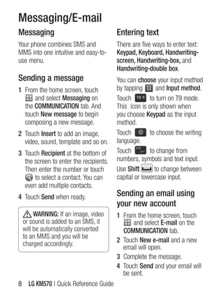 Messaging/E-mail
Messaging                               Entering text
Your phone combines sMs and             There are five ways to enter text:
MMs into one intuitive and easy-to-     Keypad, Keyboard, Handwriting-
use menu.                               screen, Handwriting-box, and
                                        Handwriting-double box.
Sending a message                       You can choose your input method
1 From the home screen, touch           by tapping       and Input method.
      and select Messaging on           Touch         to turn on T9 mode.
  the COMMUNICATION tab. And            This icon is only shown when
  touch New message to begin            you choose Keypad as the input
  composing a new message.              method.
2 Touch Insert to add an image,         Touch         to choose the writing
  video, sound, template and so on.     language.
3 Touch Recipient at the bottom of      Touch         to change from
  the screen to enter the recipients.   numbers, symbols and text input.
  Then enter the number or touch        Use Shift       to change between
      to select a contact. You can      capital or lowercase input.
  even add multiple contacts.
4 Touch Send when ready.                Sending an email using
                                        your new account
      WARNING: if an image, video       1 From the home screen, touch
 or sound is added to an sMs, it              and select E-mail on the
 will be automatically converted          COMMUNICATION tab.
 to an MMs and you will be
                                        2 Touch New e-mail and a new
 charged accordingly.
                                          email will open.
                                        3 Complete the message.
                                        4 Touch Send and your email will
                                          be sent.
8 LG KM570 | Quick Reference guide
 