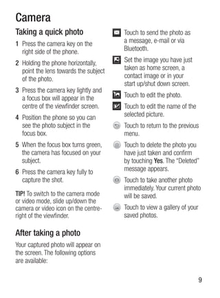 Camera
Taking a quick photo                   Touch to send the photo as
1 Press the camera key on the          a message, e-mail or via
  right side of the phone.             Bluetooth.

2 holding the phone horizontally,      set the image you have just
  point the lens towards the subject   taken as home screen, a
  of the photo.                        contact image or in your
                                       start up/shut down screen.
3 Press the camera key lightly and
  a focus box will appear in the       Touch to edit the photo.
  centre of the viewfinder screen.     Touch to edit the name of the
4 Position the phone so you can        selected picture.
  see the photo subject in the         Touch to return to the previous
  focus box.                           menu.
5 When the focus box turns green,      Touch to delete the photo you
  the camera has focused on your       have just taken and confirm
  subject.                             by touching Yes. The “Deleted”
6 Press the camera key fully to        message appears.
  capture the shot.                    Touch to take another photo
                                       immediately. Your current photo
TIP! To switch to the camera mode      will be saved.
or video mode, slide up/down the
camera or video icon on the centre-    Touch to view a gallery of your
right of the viewfinder.               saved photos.

After taking a photo
Your captured photo will appear on
the screen. The following options
are available:

                                                                         9
 