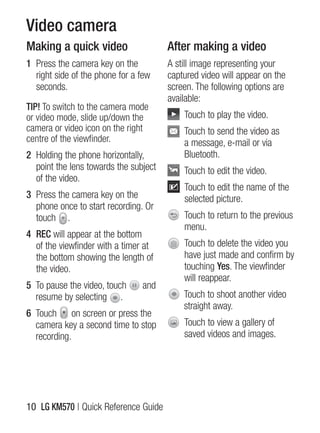Video camera
Making a quick video                   After making a video
1 Press the camera key on the          A still image representing your
  right side of the phone for a few    captured video will appear on the
  seconds.                             screen. The following options are
                                       available:
TIP! To switch to the camera mode
or video mode, slide up/down the           Touch to play the video.
camera or video icon on the right          Touch to send the video as
centre of the viewfinder.                  a message, e-mail or via
2 holding the phone horizontally,          Bluetooth.
  point the lens towards the subject       Touch to edit the video.
  of the video.
                                           Touch to edit the name of the
3 Press the camera key on the              selected picture.
  phone once to start recording. Or
  touch .                                  Touch to return to the previous
                                           menu.
4 REC will appear at the bottom
  of the viewfinder with a timer at        Touch to delete the video you
  the bottom showing the length of         have just made and confirm by
  the video.                               touching Yes. The viewfinder
                                           will reappear.
5 To pause the video, touch     and
  resume by selecting .                    Touch to shoot another video
                                           straight away.
6 Touch on screen or press the
  camera key a second time to stop         Touch to view a gallery of
  recording.                               saved videos and images.




10 LG KM570 | Quick Reference guide
 