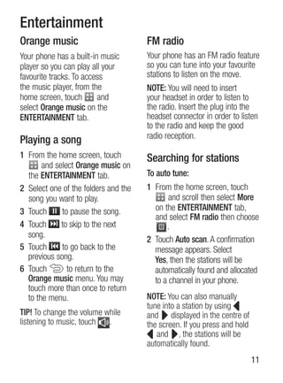 Entertainment
Orange music                          FM radio
Your phone has a built-in music       Your phone has an FM radio feature
player so you can play all your       so you can tune into your favourite
favourite tracks. To access           stations to listen on the move.
the music player, from the            NOTE: You will need to insert
home screen, touch       and          your headset in order to listen to
select Orange music on the            the radio. insert the plug into the
ENTERTAINMENT tab.                    headset connector in order to listen
                                      to the radio and keep the good
                                      radio reception.
Playing a song
1 From the home screen, touch         Searching for stations
       and select Orange music on
  the ENTERTAINMENT tab.              To auto tune:
2 select one of the folders and the   1 From the home screen, touch
  song you want to play.                     and scroll then select More
3 Touch      to pause the song.         on the ENTERTAINMENT tab,
                                        and select FM radio then choose
4 Touch      to skip to the next            .
  song.
                                      2 Touch Auto scan. A confirmation
5 Touch      to go back to the          message appears. select
  previous song.                        Yes, then the stations will be
6 Touch        to return to the         automatically found and allocated
  Orange music menu. You may            to a channel in your phone.
  touch more than once to return
  to the menu.                        NOTE: You can also manually
                                      tune into a station by using
TIP! To change the volume while       and displayed in the centre of
listening to music, touch  .          the screen. if you press and hold
                                         and , the stations will be
                                      automatically found.
                                                                          11
 